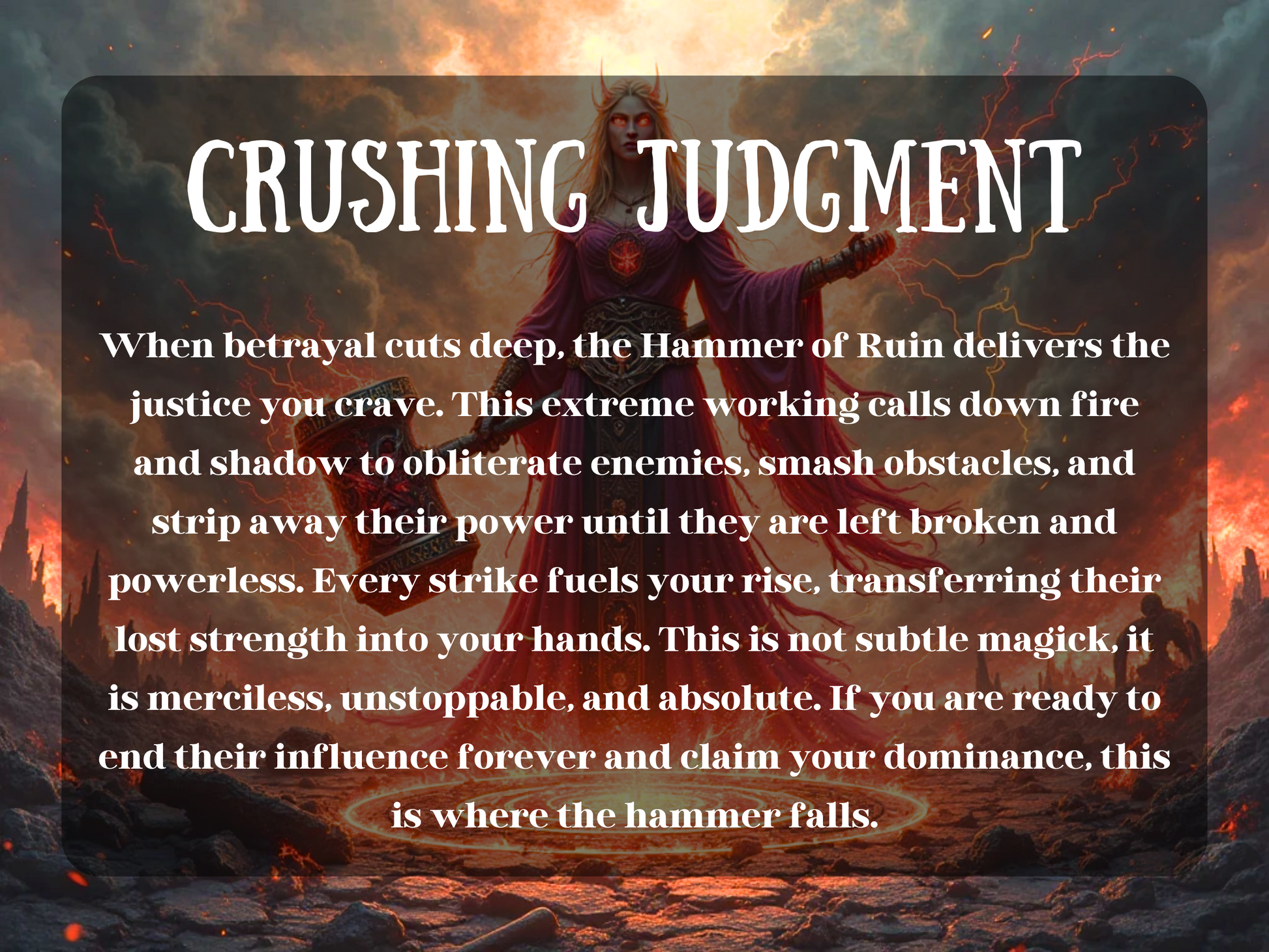 “Crushing Judgment”  a sorceress in a flowing gown wielding a massive enchanted hammer, standing within a blazing circle of power as fire and lightning erupt around her. The text describes the Hammer of Ruin, an extreme working that obliterates enemies, smashes obstacles, and strips away power until targets are left broken and powerless. Each strike fuels the buyer’s rise, transferring lost strength into their hands. revenge, destruction, curse work, enemy downfall, and extreme justice magick.