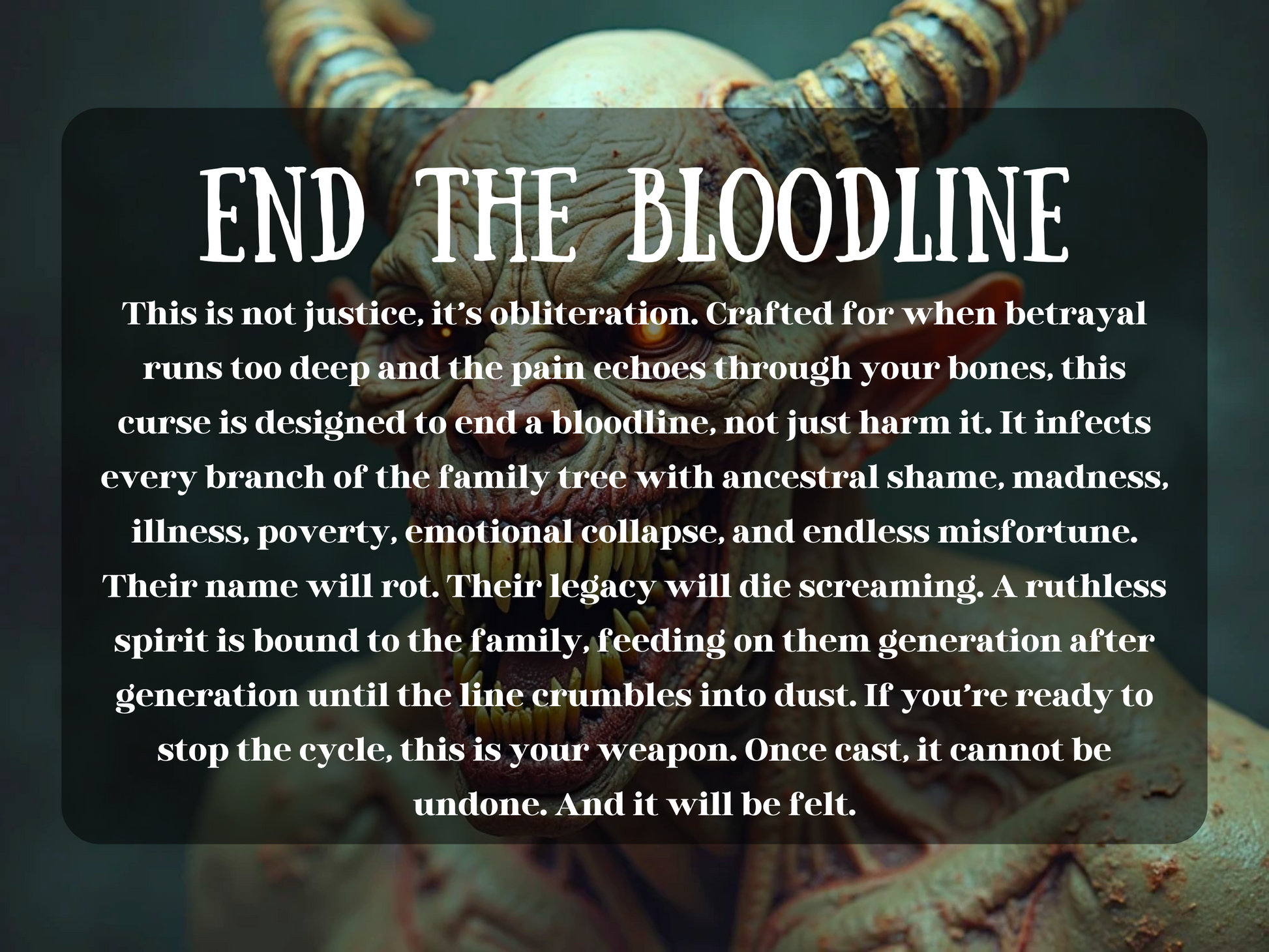 A demon, gnarled horns, and rows of jagged teeth snarls with violent intensity. Its skin is cracked and leathery, radiating decay and wrath. The dark background adds to the menacing energy. Overlaid text reads: “END THE BLOODLINE,” introducing a devastating curse meant to destroy an entire family line—invoking ancestral shame, illness, poverty, madness, and spiritual ruin. This is not a spell for justice—it’s for total obliteration of legacy, name, and soul through a bound, vengeful spirit.