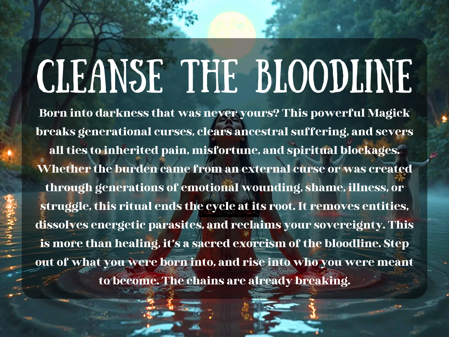 ritual a moonlit river, where a woman kneels in glowing red water, arms open in surrender. Behind her, robed figures in white raise their hands in unison, surrounded by floating candles and mist. The full moon glows above the trees, casting a serene light. Overlaid text reads: “CLEANSE THE BLOODLINE,” describing a potent spell that breaks ancestral curses, dissolves spiritual parasites, and severs ties to inherited pain. A ritual of deep soul healing, sovereignty, and generational liberation.