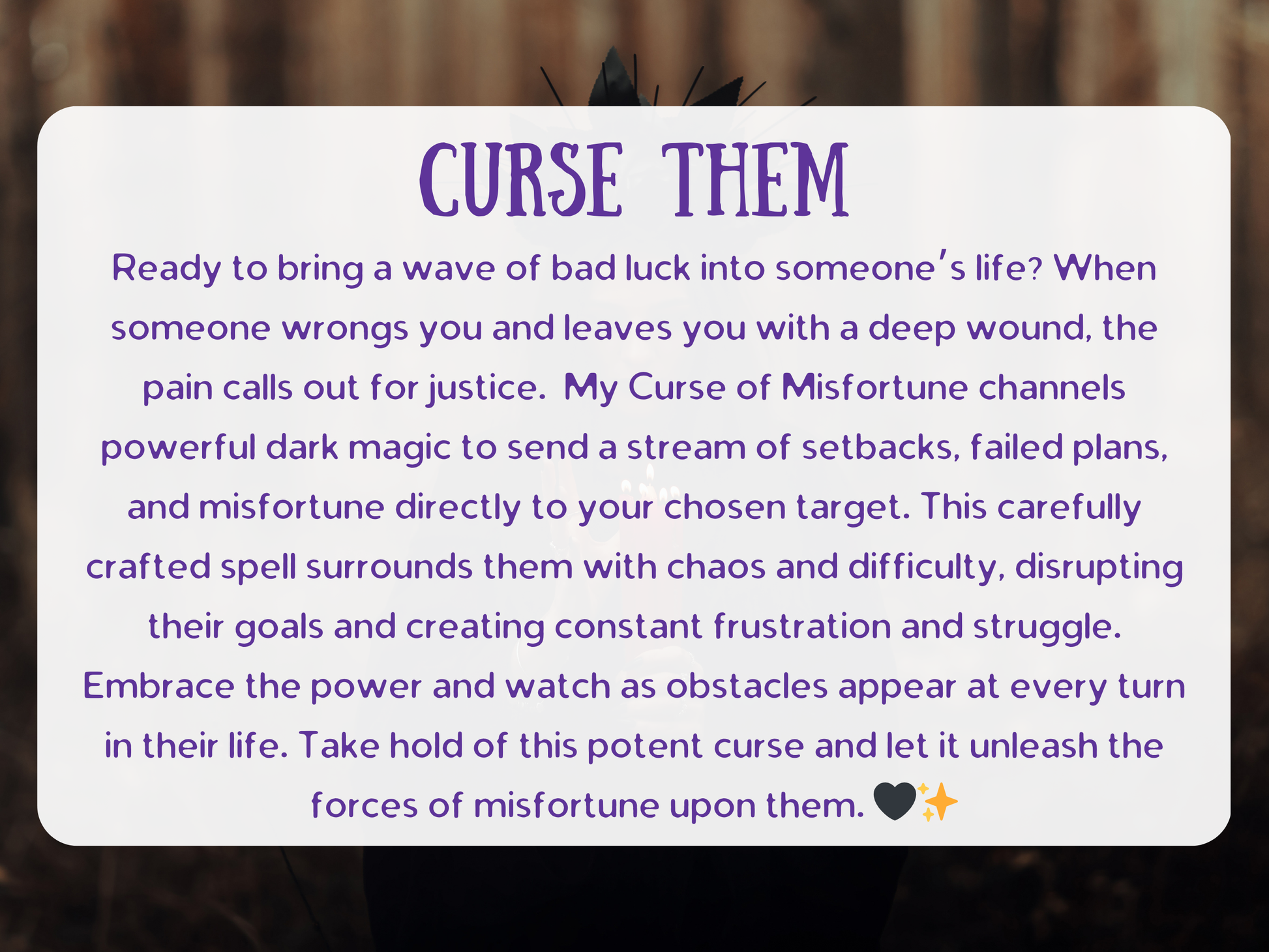 Curse Them spell with powerful dark magic designed to bring setbacks, failed plans, and misfortune into your target’s life. The ritual channels chaos and difficulty, surrounding them with frustration, struggle, and constant obstacles. Crafted by an experienced witch, this curse ensures justice against those who have wronged you, unleashing waves of bad luck and hardship. A potent curse to disrupt their goals, block success, and summon karmic consequences directly into their path.