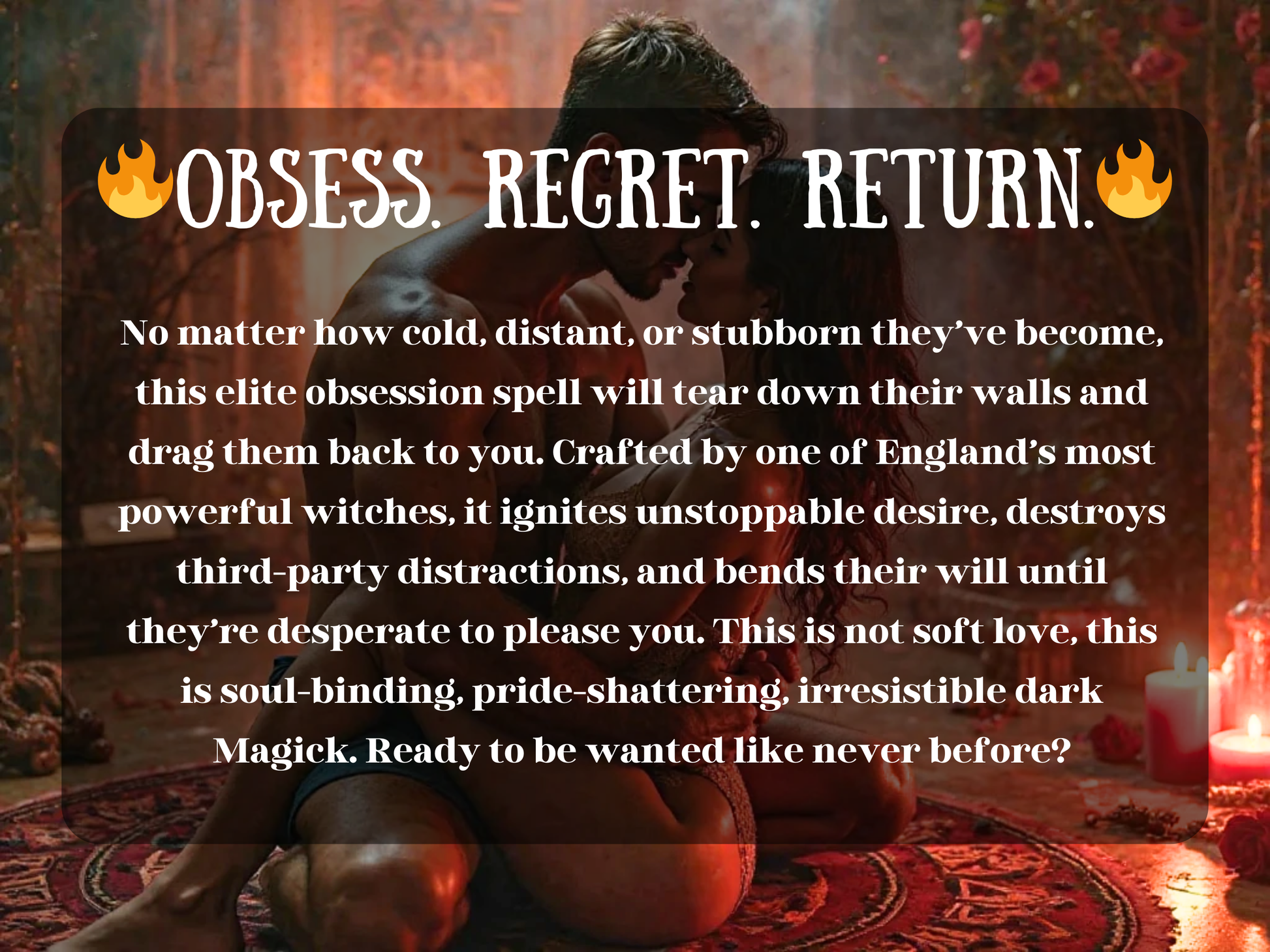 Obsess Regret Return spell to make your ex obsess over you, regret leaving, and come back with powerful desire. This elite ritual breaks pride, burns away third-party distractions, and binds them to you with dark Magick. Designed for stubborn lovers who resist reconciliation, it ignites obsession, passion, and desperation until they crave your presence. Perfect for those seeking powerful attraction spells, obsession magic, and guaranteed return of a lost lover.