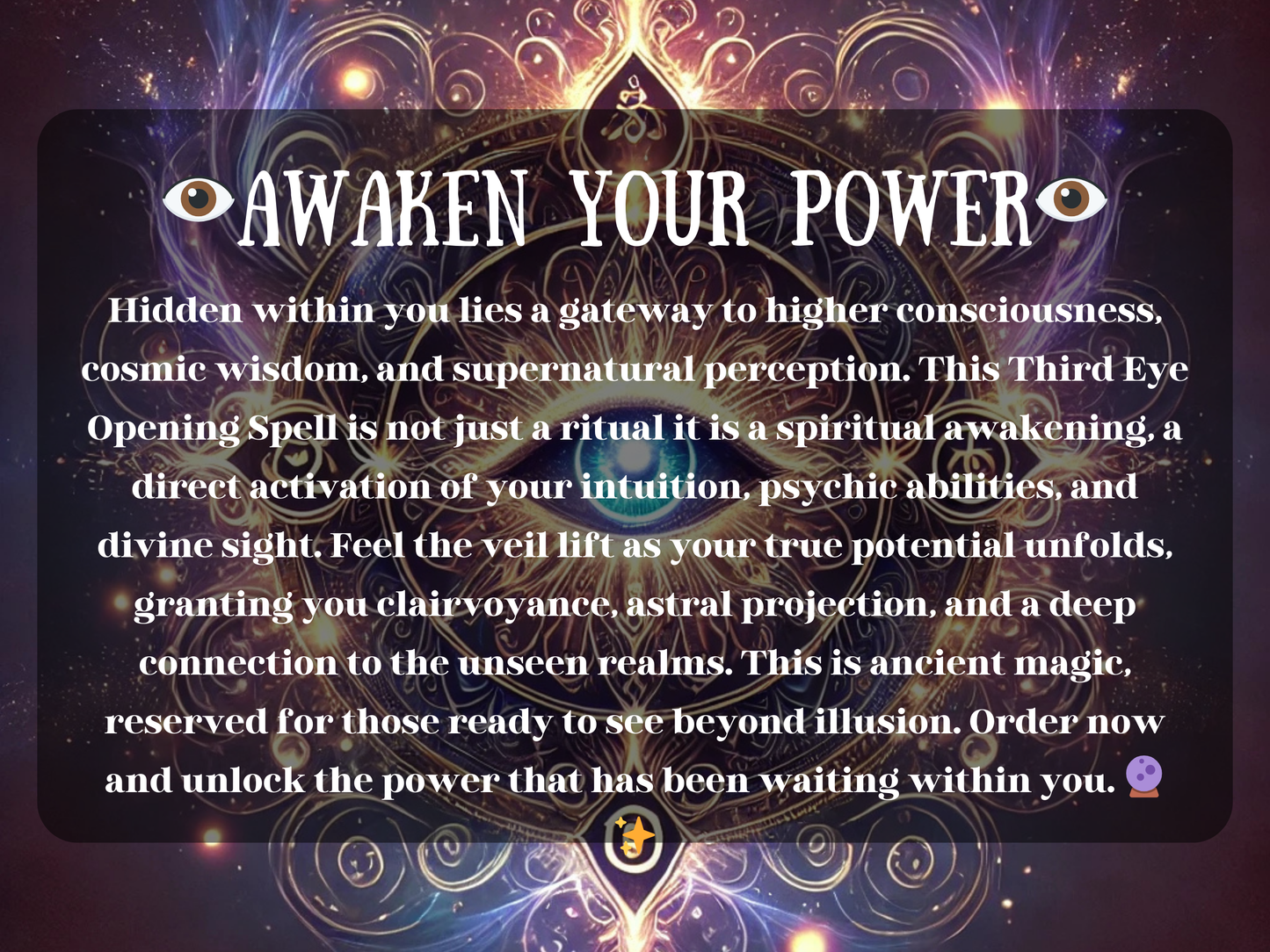 Awaken Your Power Third Eye Opening Spell with glowing sacred eye mandala and mystical cosmic energy. This spiritual awakening ritual enhances intuition, psychic abilities, clairvoyance, and astral projection. Designed to activate higher consciousness and divine sight, it lifts the veil to hidden realms, unlocking wisdom, perception, and deep spiritual insight. Perfect for meditation, intuition growth, and soul transformation.