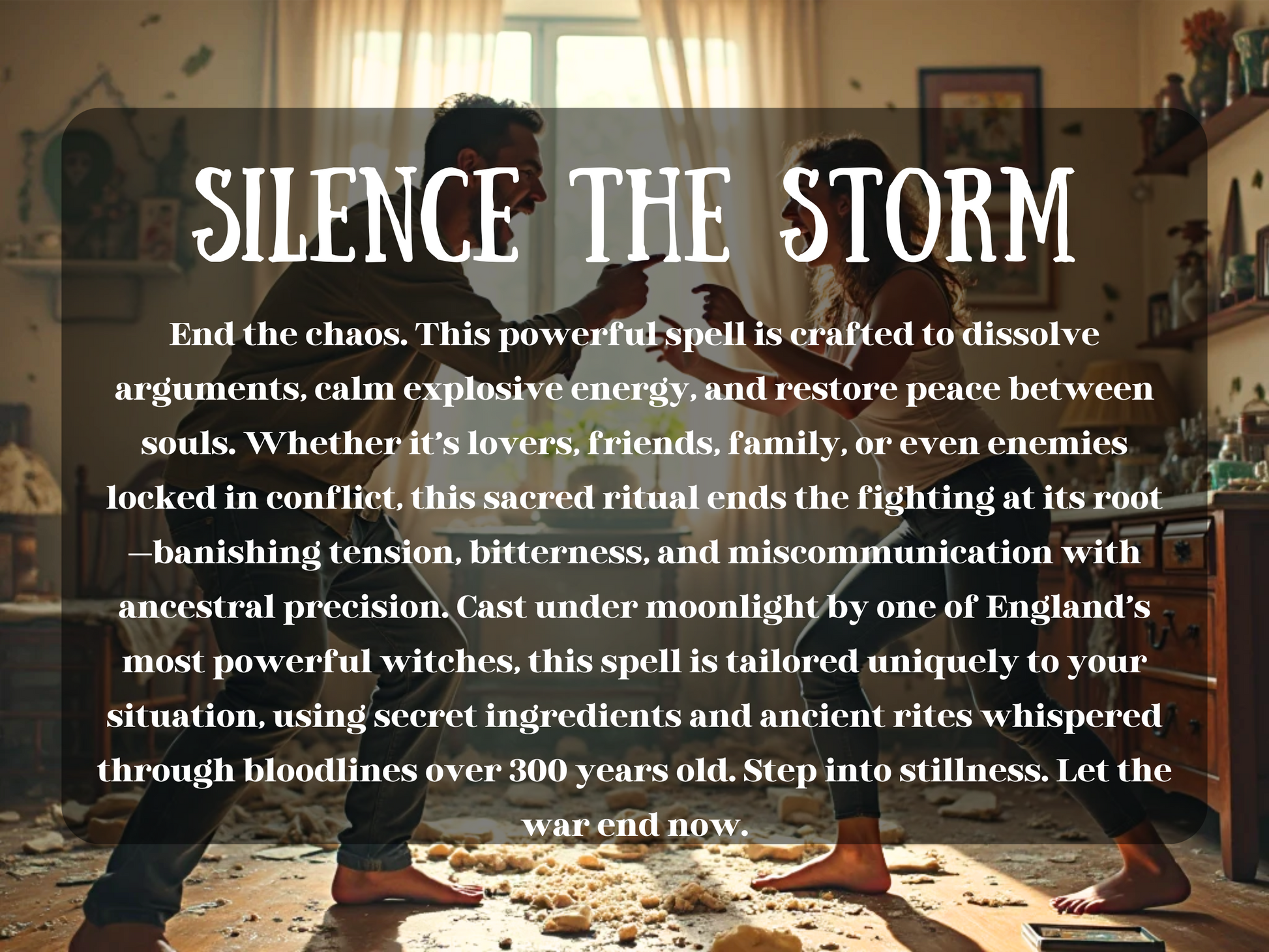 A couple argues intensely , their bodies tense as they shout and point at each other. Cushions and debris litter the floor, and the energy feels volatile and charged. Despite the bright light, the scene radiates emotional turmoil. Overlaid text reads: “SILENCE THE STORM,” introducing a powerful spell meant to end arguments, dissolve conflict, and restore harmony between souls using ancestral magic, moonlight rituals, and custom spellwork. Perfect for lovers, family, or enemies in emotional war.