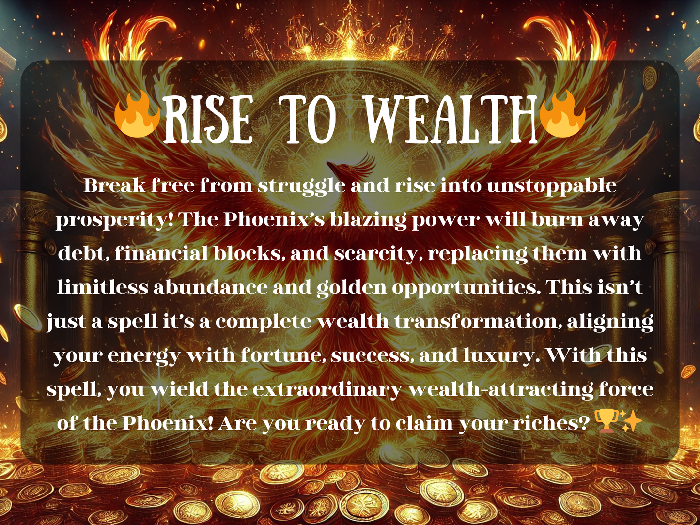Rise to Wealth Phoenix Spell image featuring a fiery golden phoenix spreading its wings above piles of coins, symbolizing prosperity, fortune, and abundance. This powerful wealth spell uses the blazing energy of the Phoenix to burn away debt, scarcity, and financial blocks, transforming them into golden opportunities, success, and limitless riches. A ritual of financial rebirth and wealth attraction, designed to align your energy with prosperity, luxury, and unstoppable growth.