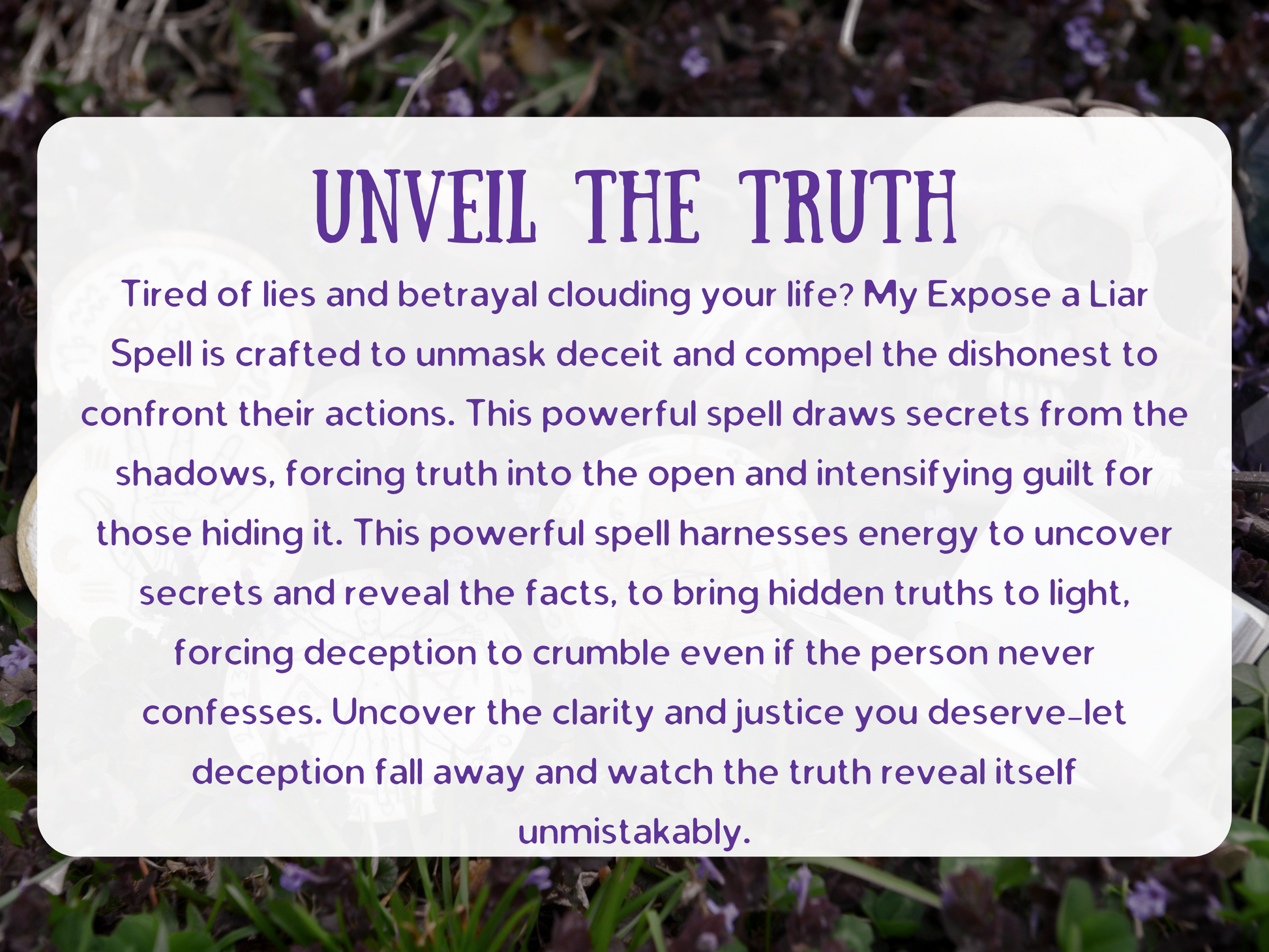 “Unveil the Truth” text image describing the Expose a Liar Spell. The description explains how this spell unmasks deceit, compels liars to face their actions, and draws secrets from the shadows. It forces truth into the open, intensifies guilt, and brings hidden facts to light. The spell works by uncovering secrets, breaking down deception, and ensuring clarity and justice for the client. Perfect for Shopify listings about truth spells, exposing cheaters, revealing lies, and uncovering hidden deception.