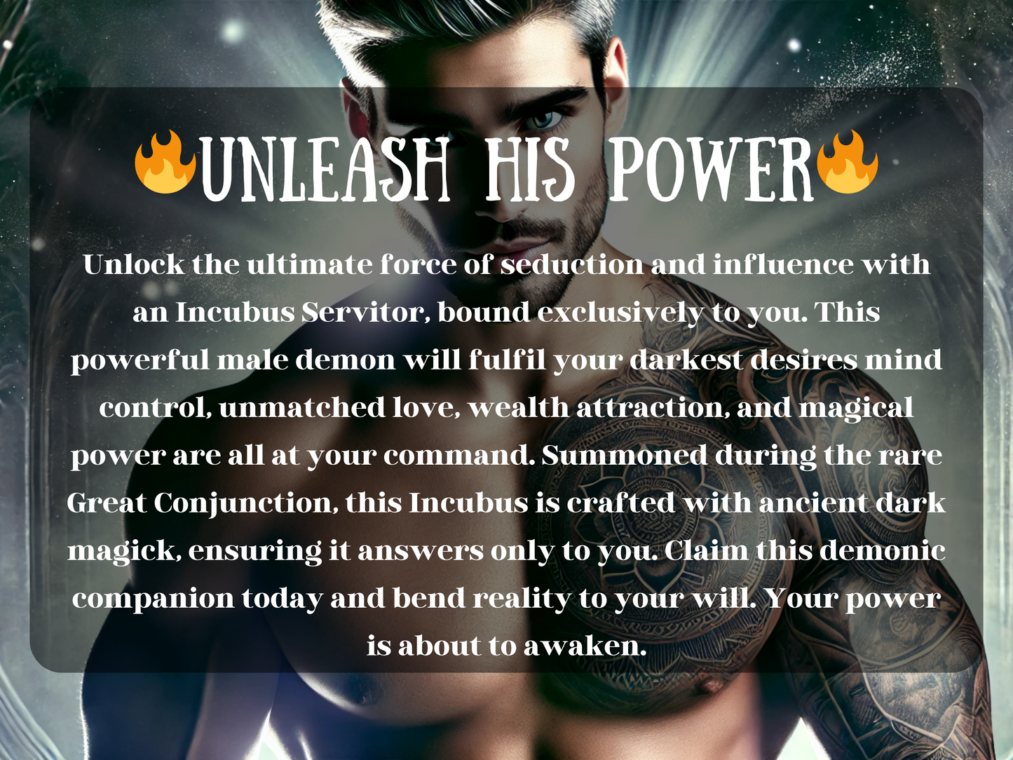 Unleash His Power – dark fantasy artwork of a seductive incubus with glowing eyes, silver hair, and intricate tattoos across his chest, illuminated by mystical light. The text describes an Incubus Servitor spell binding, summoning a powerful male demon companion devoted to fulfilling desires, enhancing love, wealth attraction, mind control, and magical influence. This image conveys the energy of demonic magick, servitor binding, ancient conjuring, and commanding supernatural power.