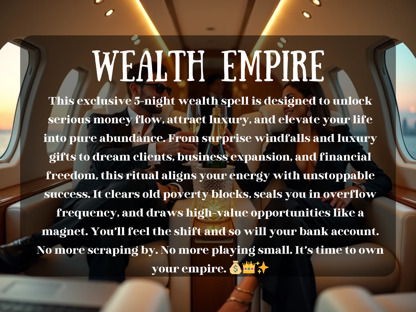 A glamorous couple in designer suits toast champagne aboard a private jet, glowing in sunset light and luxury. A crystal ice bucket sits between them, surrounded by opulence and ease. This image represents the “Wealth Empire” spell—an elite 5-night ritual designed to attract wealth, unlock financial freedom, and elevate life into overflow. It channels serious money magic for business growth, dream clients, and abundance. The vibe? Overflow only. No more playing small—this is empire energy.