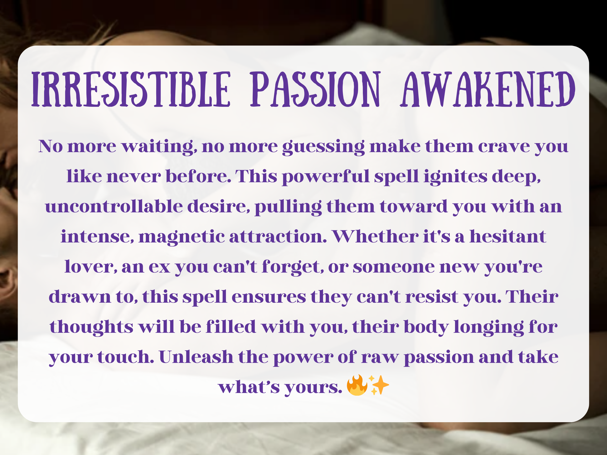 Irresistible Passion Awakened – sensual spell image representing lust, attraction, and magnetic desire. The text describes a powerful ritual designed to ignite uncontrollable passion, pulling a lover, ex, or new partner toward you with intense longing. This spell focuses on awakening raw intimacy, craving, and connection, ensuring their thoughts are consumed by you. Symbolizes lust magick, passion rituals, and energy work for irresistible attraction, intimacy, and powerful sexual chemistry.