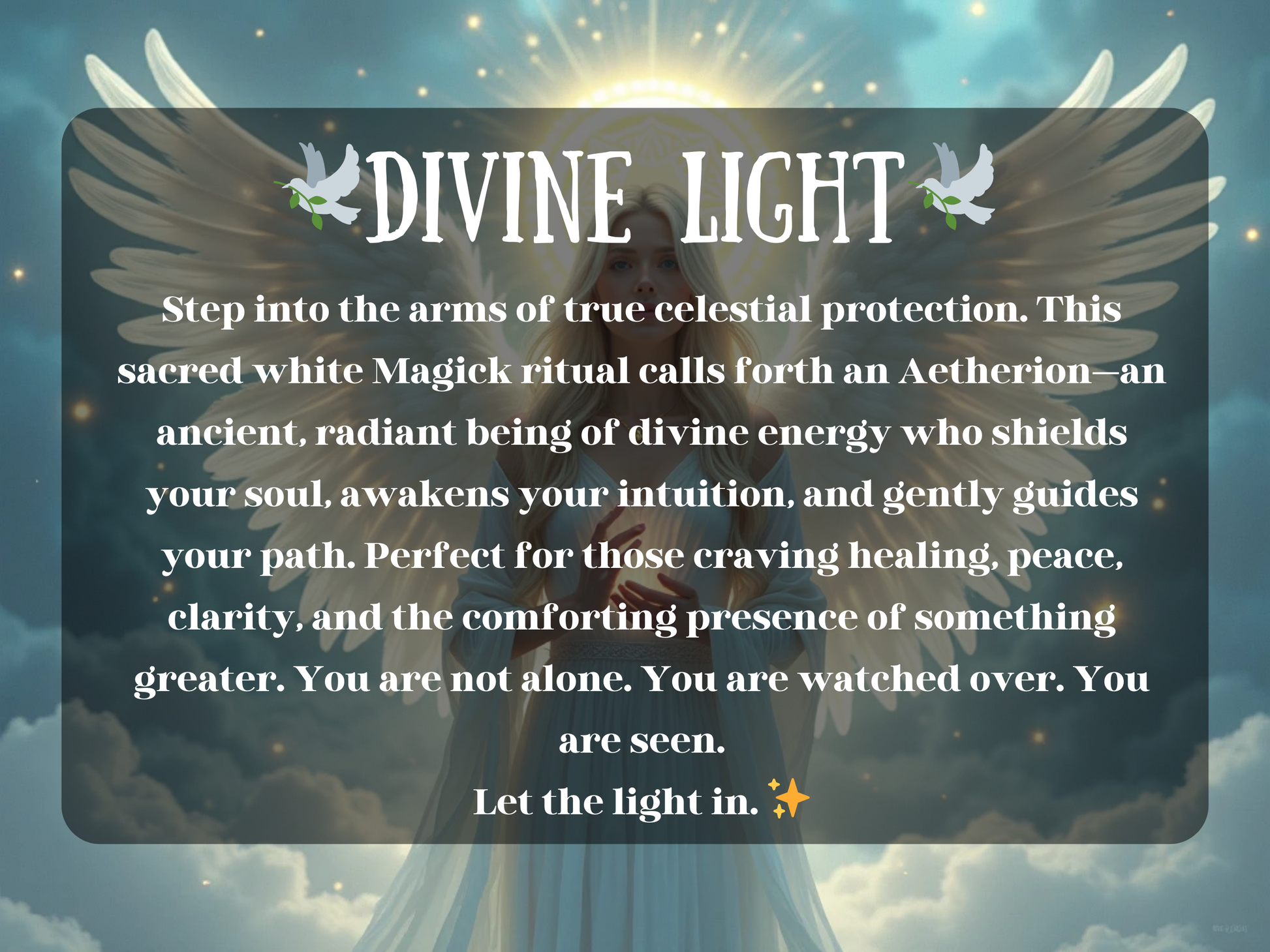 Spell image titled 'Divine Light' featuring a luminous angelic woman with flowing white robes and glowing wings, radiating peace and celestial energy. A golden halo surrounds her as she stands in the clouds, embodying the Aetherion—a radiant guardian of white magick. Ideal for Etsy listings offering healing spells, spiritual protection, intuition awakening, lightwork rituals, and angelic energy spells for comfort, peace, clarity, and divine guidance on your path.