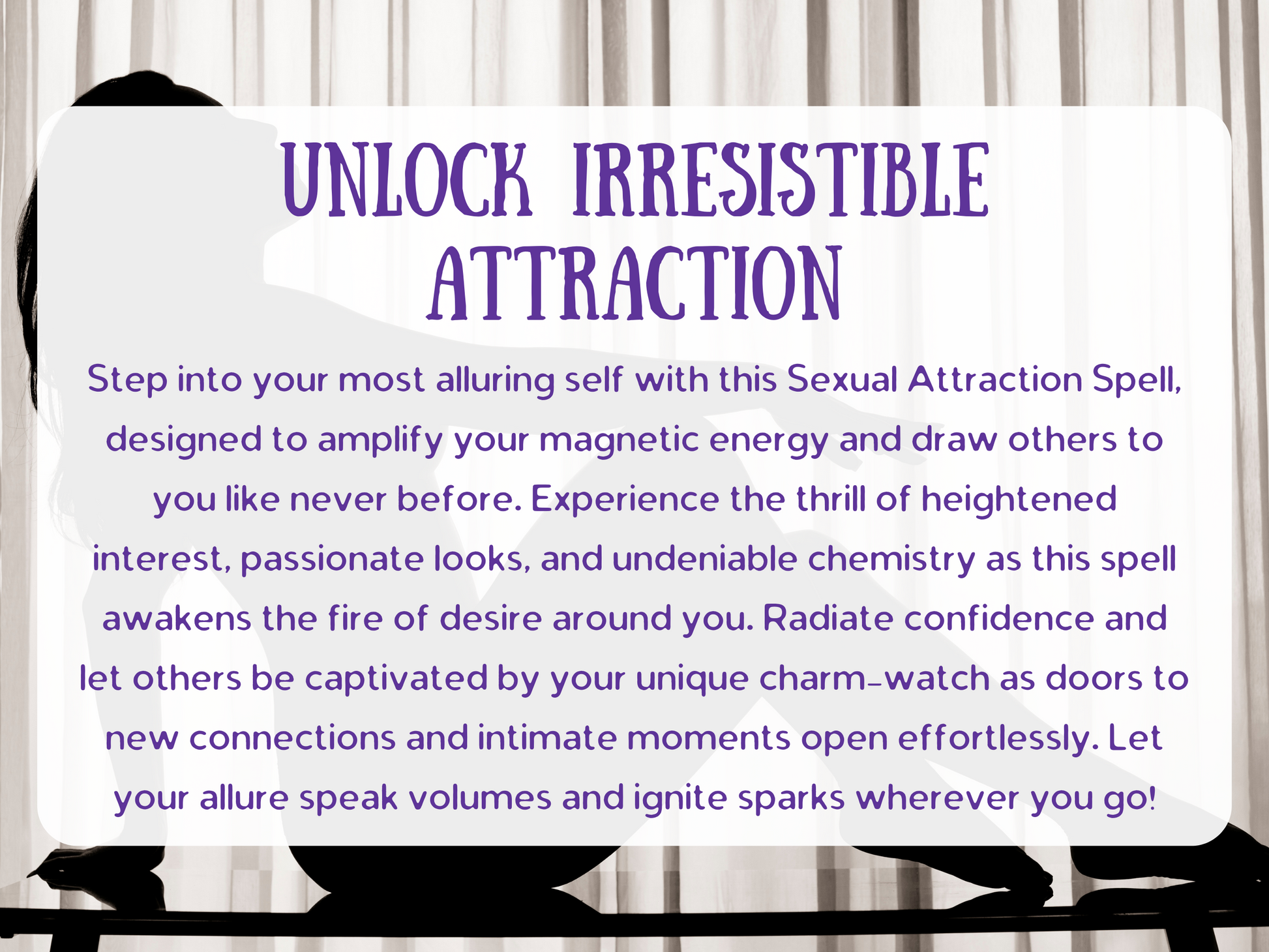 Unlock Irresistible Attraction Spell with a sensual silhouette of a woman against flowing curtains. This powerful enchantment amplifies charm, magnetism, and allure, drawing others closer with passion, chemistry, and desire. Perfect for boosting confidence, igniting sparks, and opening doors to new romance, intimacy, and unforgettable connections through potent witchcraft energy.