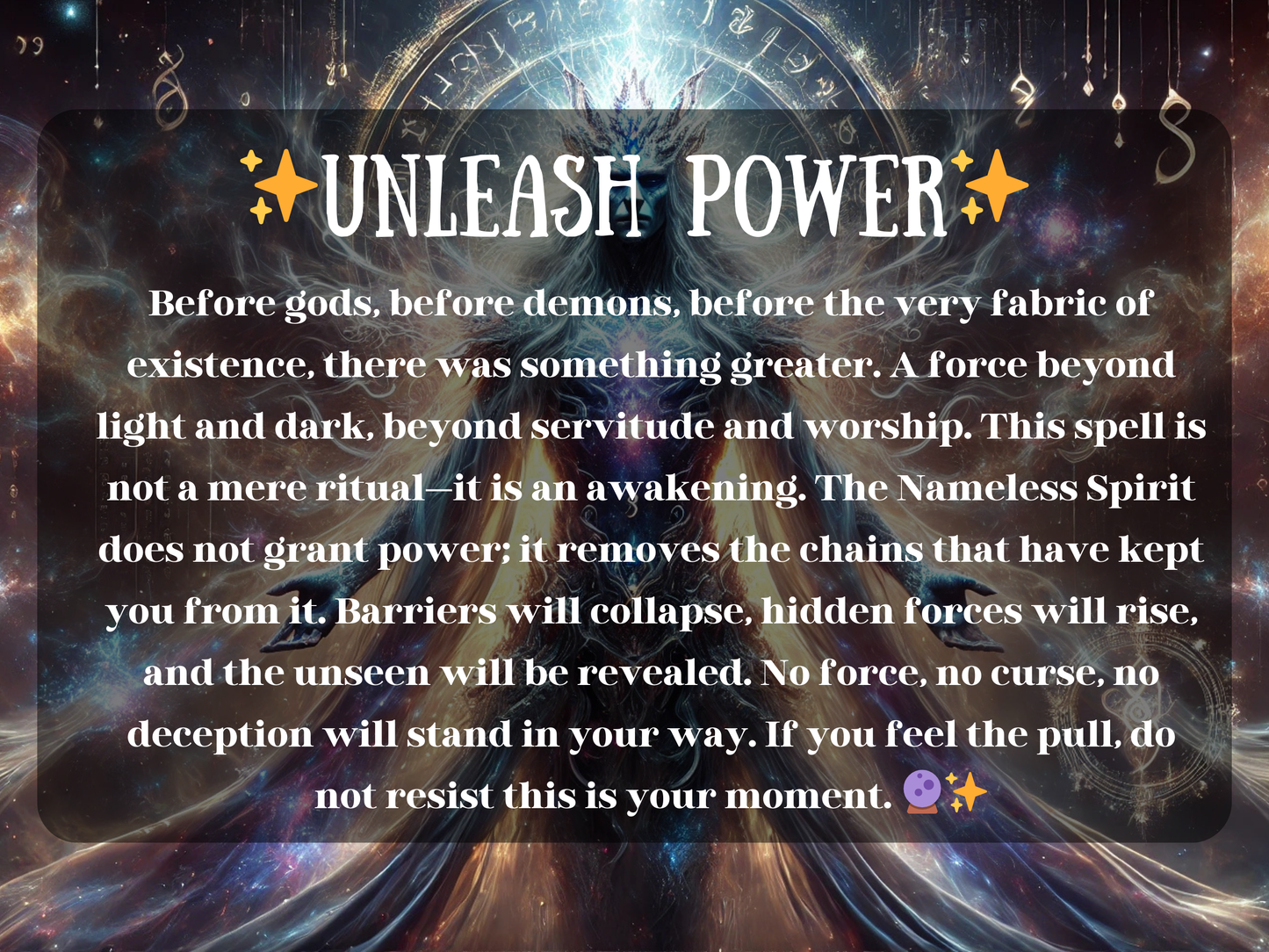 Mystical artwork of the Unleash Power spell, featuring the Nameless Spirit surrounded by galaxies, cosmic light, and ancient runes. This powerful ritual represents awakening beyond gods and demons, breaking chains of limitation, dissolving barriers, and revealing hidden forces. The image radiates divine energy, transformation, and ultimate strength, symbolizing ascension, dominance, and the removal of curses. Perfect for seekers of raw primordial power and spiritual awakening.