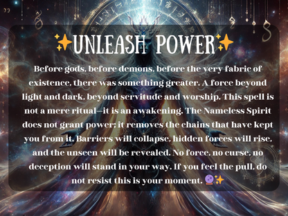 Mystical artwork of the Unleash Power spell, featuring the Nameless Spirit surrounded by galaxies, cosmic light, and ancient runes. This powerful ritual represents awakening beyond gods and demons, breaking chains of limitation, dissolving barriers, and revealing hidden forces. The image radiates divine energy, transformation, and ultimate strength, symbolizing ascension, dominance, and the removal of curses. Perfect for seekers of raw primordial power and spiritual awakening.