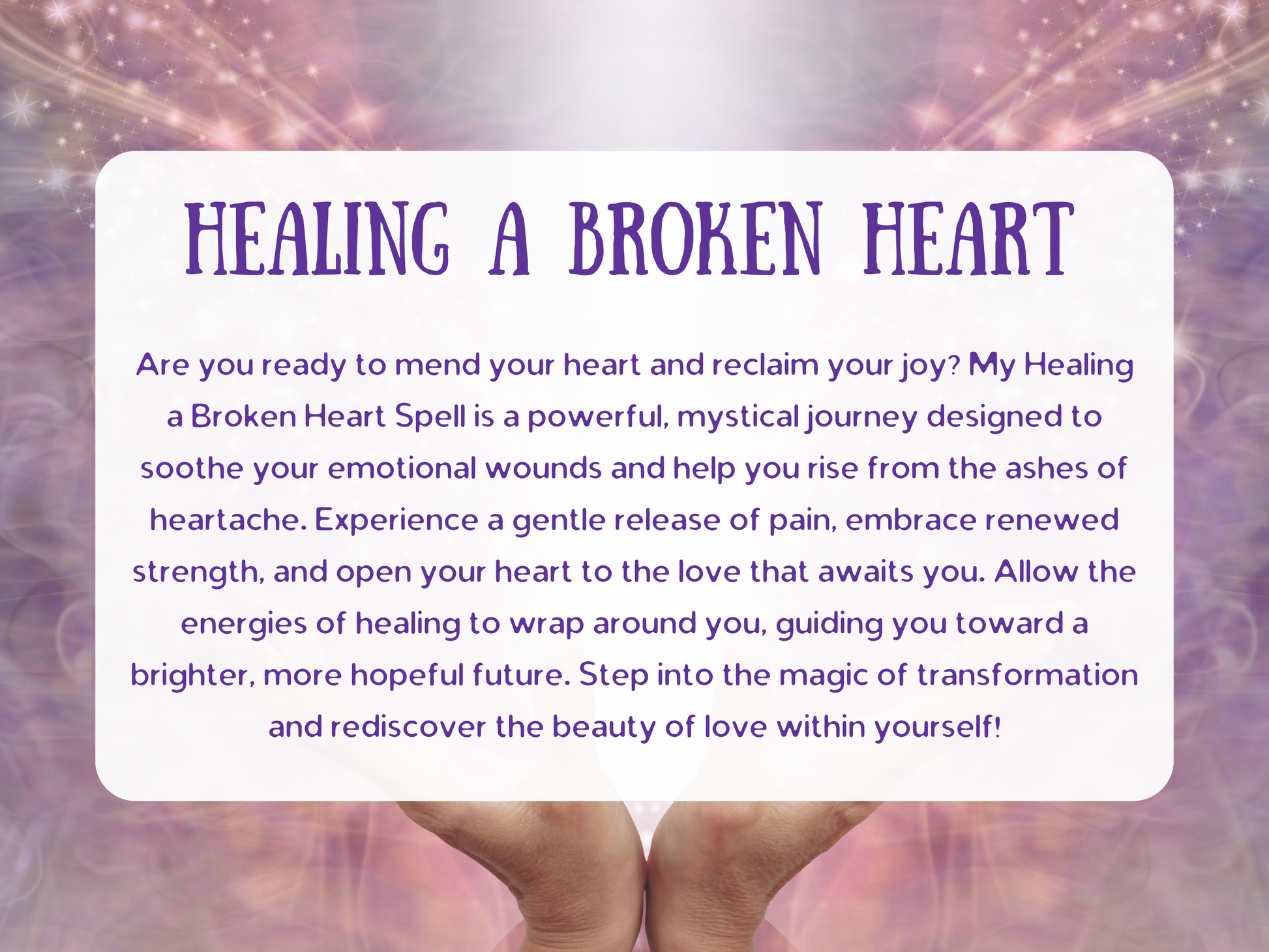 Healing a Broken Heart Spell description image with soft glowing light, mystical purple and pink aura, and hands cradling gentle energy. Text overlay describes a spell to mend emotional wounds, release heartbreak, and restore inner peace after loss or breakup. Designed to soothe pain, foster renewal, and open the heart to love again, this spell channels mystical energy for transformation, self-discovery, and emotional healing, guiding you toward a brighter future filled with hope and joy.
