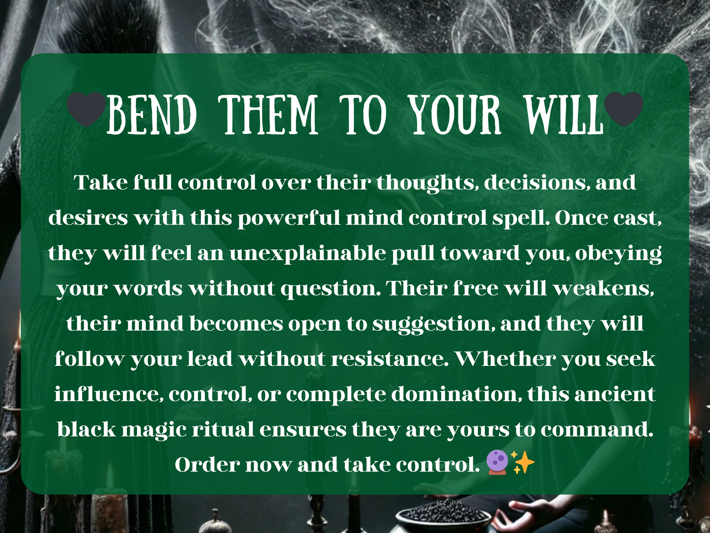 “Bend Them to Your Will” text overlay on a dark ritual setting with candles, smoke, and a cloaked witch channeling control. The description explains how this powerful mind control spell influences thoughts, weakens resistance, and makes the target obey without question. Promises domination, influence, and manipulation of decisions and desires through black magic. Designed for those seeking power, control, and authority over others, ensuring they bend fully to your will.