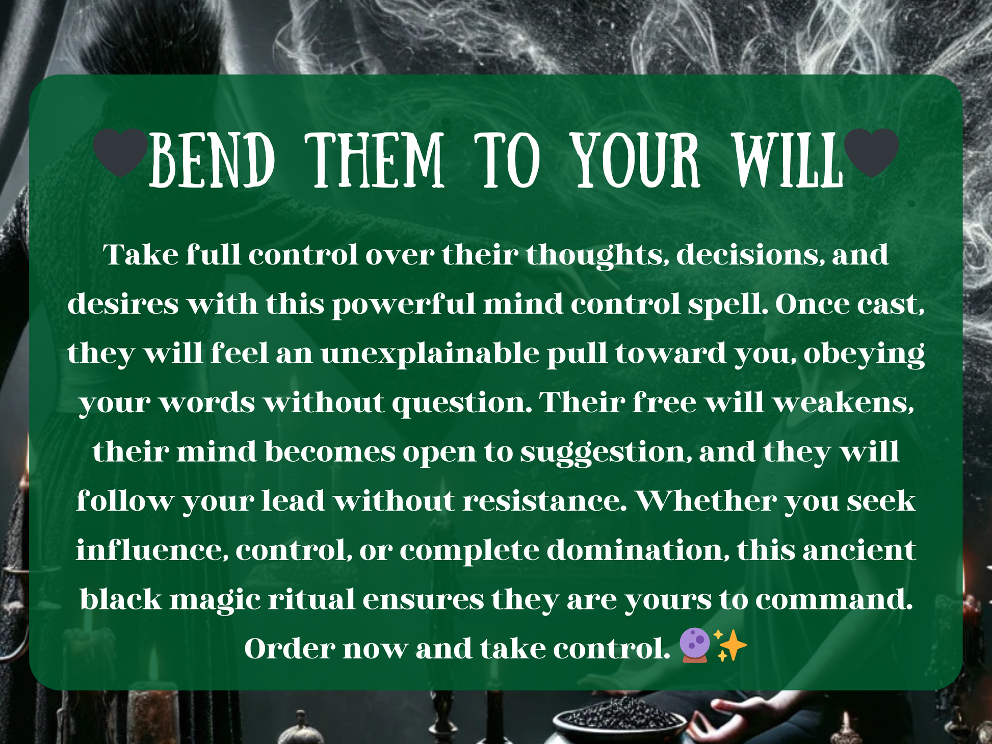 “Bend Them to Your Will” text overlay on a dark ritual setting with candles, smoke, and a cloaked witch channeling control. The description explains how this powerful mind control spell influences thoughts, weakens resistance, and makes the target obey without question. Promises domination, influence, and manipulation of decisions and desires through black magic. Designed for those seeking power, control, and authority over others, ensuring they bend fully to your will.