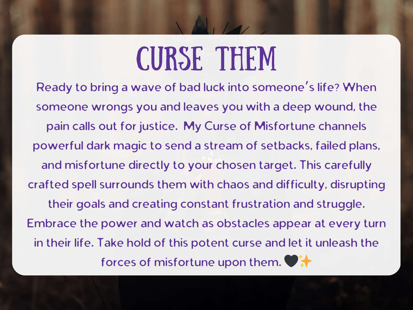 Curse Them spell with powerful dark magic designed to bring setbacks, failed plans, and misfortune into your target’s life. The ritual channels chaos and difficulty, surrounding them with frustration, struggle, and constant obstacles. Crafted by an experienced witch, this curse ensures justice against those who have wronged you, unleashing waves of bad luck and hardship. A potent curse to disrupt their goals, block success, and summon karmic consequences directly into their path.