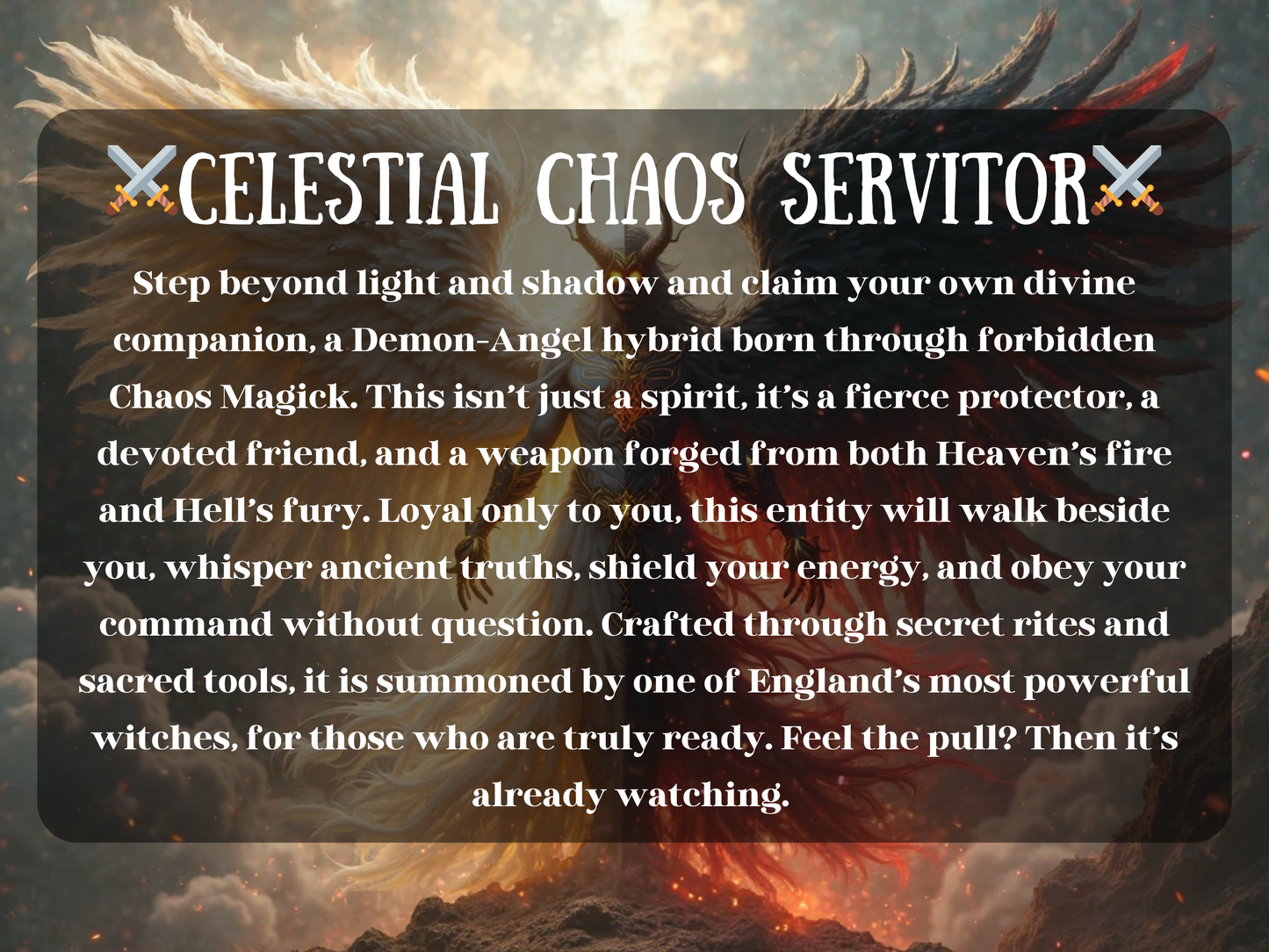 Celestial Chaos Servitor spell image showing a Demon-Angel hybrid with angelic white wings and dark demonic wings, radiating divine and infernal power. This Chaos Magick ritual summons a powerful servitor spirit to act as protector, companion, and weapon, forged from Heaven’s fire and Hell’s fury. It brings loyalty, guidance, and fierce defense, empowering the caster with ancient truths, energy shielding, and unstoppable supernatural force in a bound pact of devotion.