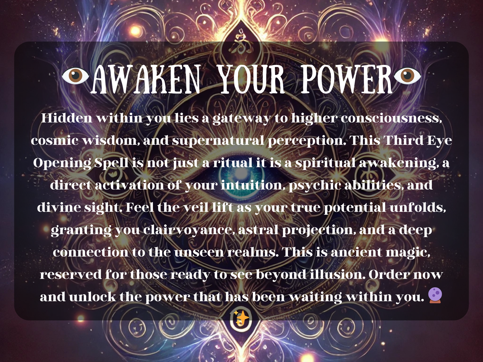 Awaken Your Power Third Eye Opening Spell with glowing sacred eye mandala and mystical cosmic energy. This spiritual awakening ritual enhances intuition, psychic abilities, clairvoyance, and astral projection. Designed to activate higher consciousness and divine sight, it lifts the veil to hidden realms, unlocking wisdom, perception, and deep spiritual insight. Perfect for meditation, intuition growth, and soul transformation.