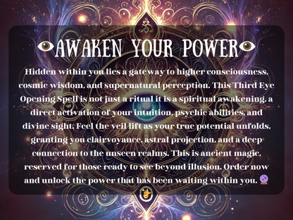Awaken Your Power Third Eye Opening Spell with glowing sacred eye mandala and mystical cosmic energy. This spiritual awakening ritual enhances intuition, psychic abilities, clairvoyance, and astral projection. Designed to activate higher consciousness and divine sight, it lifts the veil to hidden realms, unlocking wisdom, perception, and deep spiritual insight. Perfect for meditation, intuition growth, and soul transformation.