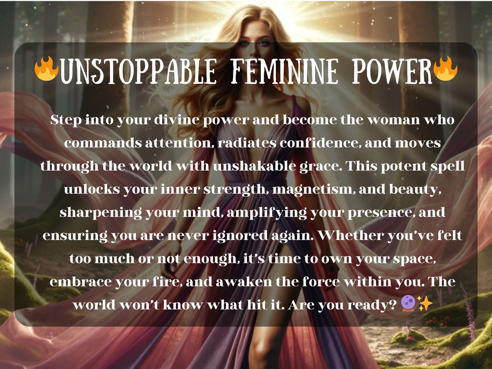 A glowing goddess-like woman stands in a magical forest,  She wears a flowing pink and purple gown that swirls dramatically around her, her long blonde hair shining as she exudes confidence and strength. Behind her, sparkling light and soft mist add to the enchanted feel. Overlay text reads: UNSTOPPABLE FEMININE POWEr with a description of a spell designed to awaken inner fire, magnetism, and unshakable presence. The tone is empowering, radiant, and divine.