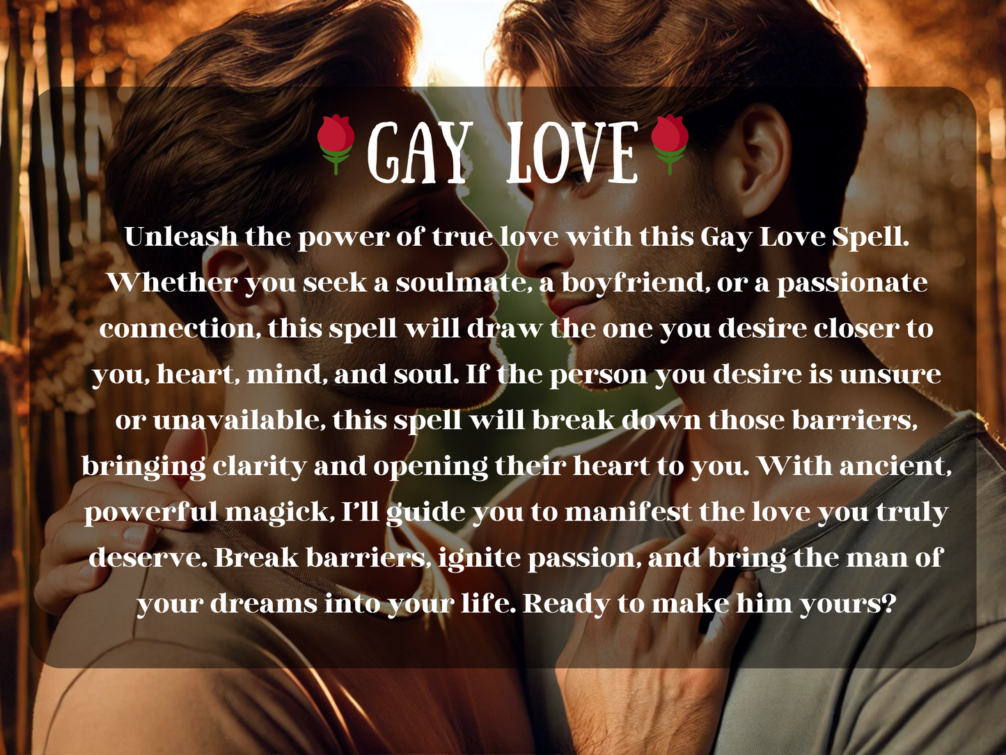 Gay Love Spell description with text overlay on romantic image of two men gazing into each other’s eyes, surrounded by warm golden light. This spell is designed to attract a soulmate, boyfriend, or passionate partner, breaking down barriers and opening hearts to true love. Perfect for gay men seeking clarity, devotion, passion, or reconciliation. Manifest the relationship you deserve, ignite romance, and draw the man of your dreams closer with powerful spiritual energy.