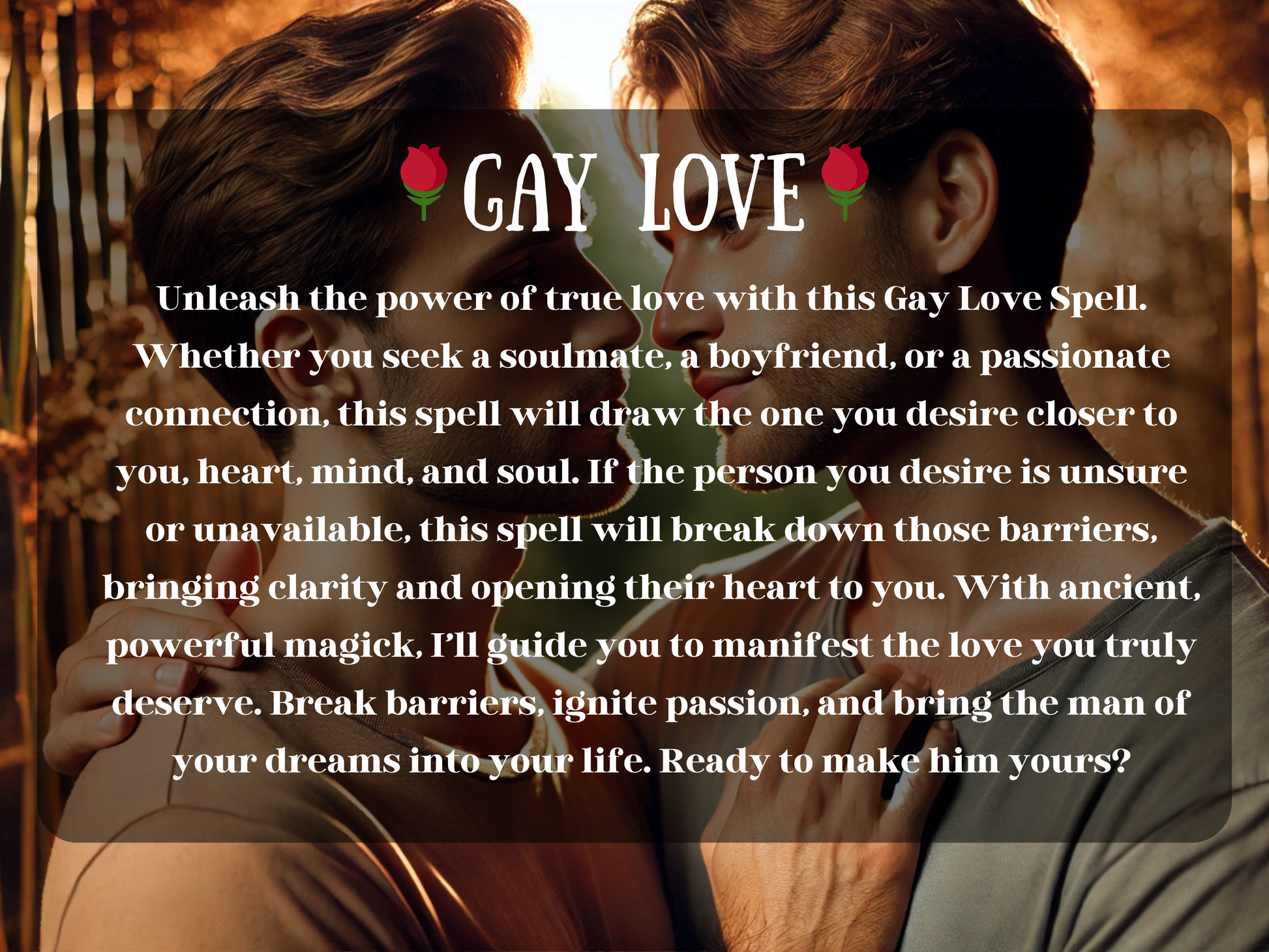 Gay Love Spell description with text overlay on romantic image of two men gazing into each other’s eyes, surrounded by warm golden light. This spell is designed to attract a soulmate, boyfriend, or passionate partner, breaking down barriers and opening hearts to true love. Perfect for gay men seeking clarity, devotion, passion, or reconciliation. Manifest the relationship you deserve, ignite romance, and draw the man of your dreams closer with powerful spiritual energy.