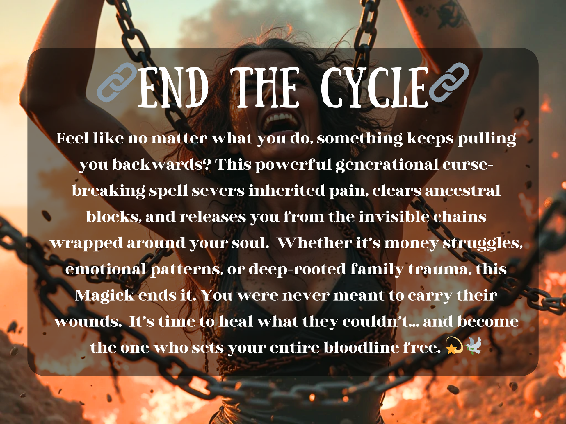 End the Cycle – powerful curse-breaking spell image showing a woman breaking free from heavy chains with fire blazing around her, symbolizing release, healing, and liberation. The text describes a generational curse-breaking ritual that clears ancestral pain, inherited wounds, emotional patterns, and family trauma. This image conveys spiritual freedom, energy cleansing, and empowerment, representing the magick of ending destructive cycles and reclaiming strength for your entire bloodline.