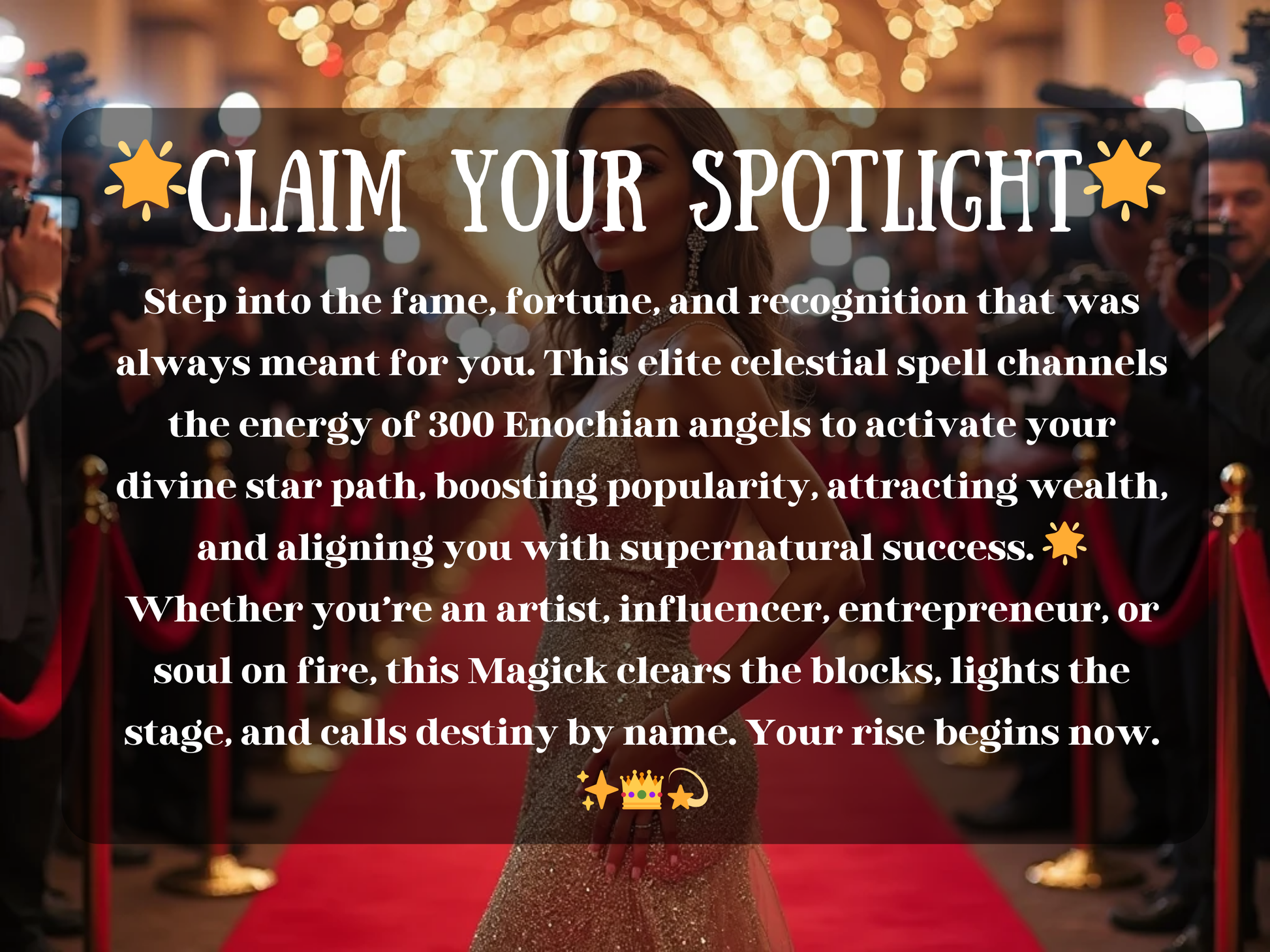 A confident woman in a glittering gown stands on a red carpet surrounded by flashing cameras and paparazzi, radiating stardom and success. The image text reads “✨Claim Your Spotlight✨” with a description about stepping into fame, fortune, and recognition through celestial magick. It highlights boosting popularity, attracting wealth, and aligning with supernatural success, perfect for artists, influencers, and entrepreneurs ready to rise and claim their destined spotlight.