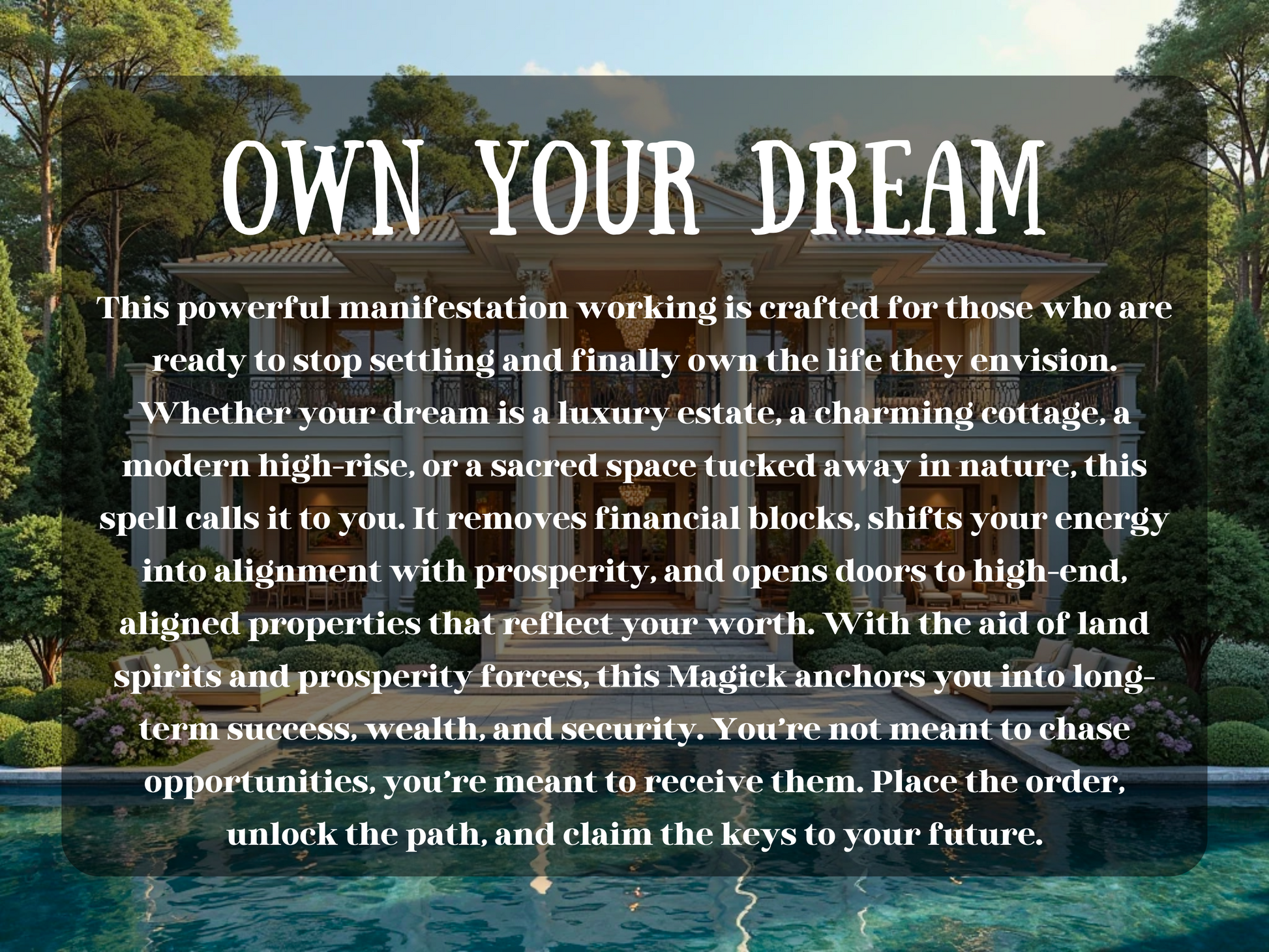 A stunning luxury mansion  manicured landscaping stands in front of a crystal-clear swimming pool, surrounded by lush greenery and golden sunlight. The scene exudes prosperity, elegance, and success. Overlaid text reads: “OWN YOUR DREAM,” introducing a manifestation spell crafted to attract your dream home—whether it's a modern estate, cozy cottage, or sacred hideaway. The spell clears financial blocks, aligns your energy with abundance, and opens the path to lasting wealth and stability.