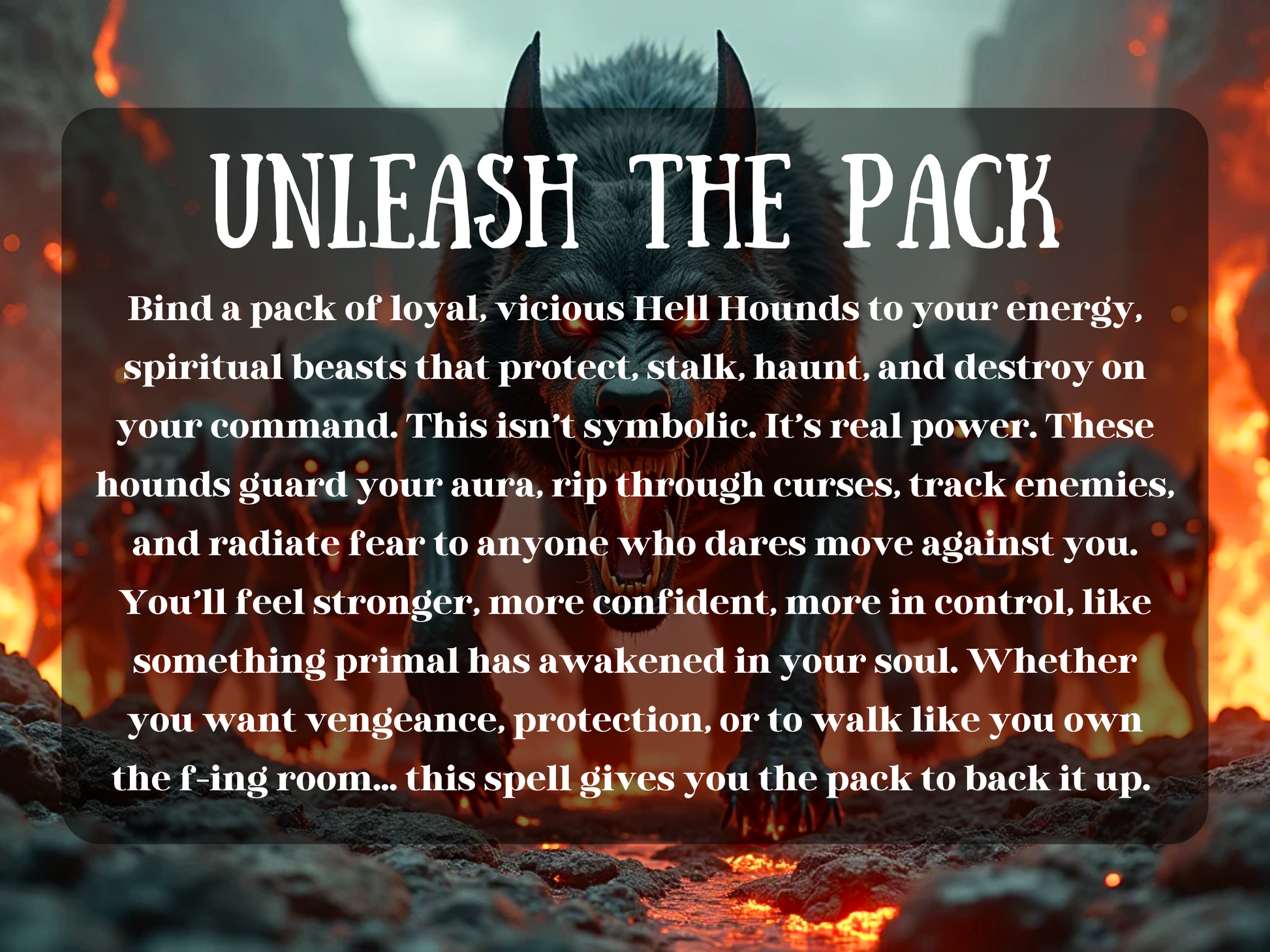 A terrifying Hell Hound with glowing red eyes snarls fiercely as it leads a pack emerging from a fiery, volcanic landscape. Flames blaze behind them, and lava glows beneath their feet. The hounds radiate raw power and menace, ready to attack on command. Overlaying the image is bold text reading: “UNLEASH THE PACK,” followed by a description of the spell’s effects—binding hellish guardians to the caster for protection, vengeance, and control. The tone is intense, primal, and commanding.