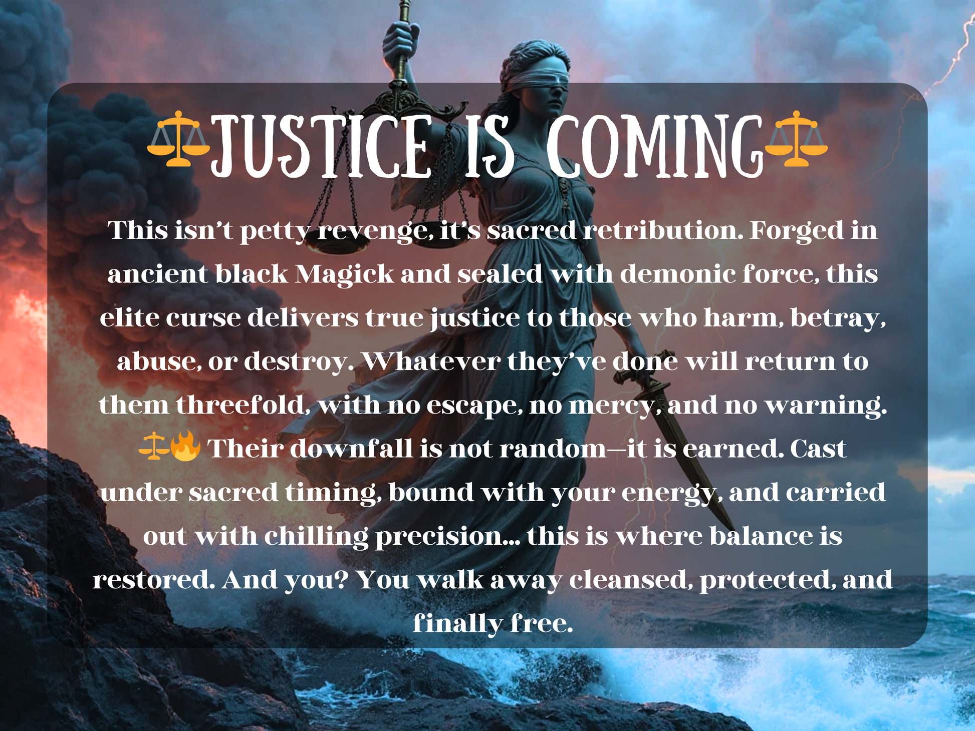 Dramatic fantasy artwork of Lady Justice standing on stormy rocks, blindfolded and holding the scales of balance and a sword as lightning cracks across the sky. Text over the image reads “⚖️ Justice Is Coming ⚖️” with a description of sacred retribution and elite curse magick, promising downfall, revenge, and karmic punishment against abusers, liars, or betrayers. The design emphasizes black magick, retribution, and karmic law, symbolizing unstoppable justice, protection, and balance being restored through 