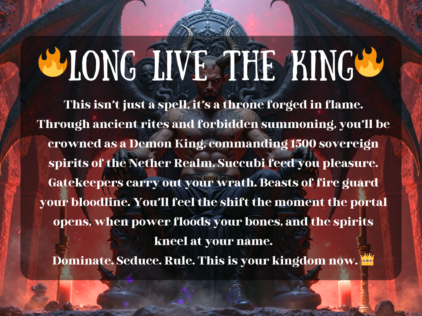 Long Live the King  Dark demonic throne room artwork featuring a horned Demon King with wings, seated on a gothic skull-carved throne surrounded by fire and candles. The text describes the spell: ‘This isn’t just a spell, it’s a throne forged in flame. Through ancient rites and forbidden summoning, you’ll be crowned as a Demon King commanding 1500 spirits of the Nether Realm. Dominate. Seduce. Rule. This is your kingdom now.’ Perfect for demon king ritual and occult magick. 