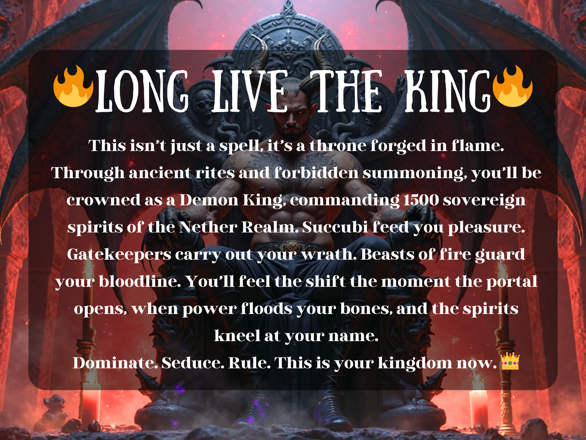 Long Live the King  Dark demonic throne room artwork featuring a horned Demon King with wings, seated on a gothic skull-carved throne surrounded by fire and candles. The text describes the spell: ‘This isn’t just a spell, it’s a throne forged in flame. Through ancient rites and forbidden summoning, you’ll be crowned as a Demon King commanding 1500 spirits of the Nether Realm. Dominate. Seduce. Rule. This is your kingdom now.’ Perfect for demon king ritual and occult magick. 