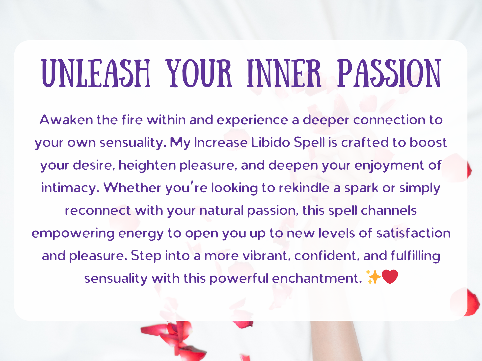 Unleash Your Inner Passion spell image with sensual rose petals and soft tones, symbolizing intimacy, pleasure, and desire. This Increase Libido Spell is designed to awaken natural passion, heighten arousal, and boost confidence. Perfect for those seeking to reignite romance, rekindle intimacy, or embrace deeper sensuality, this ritual channels empowering energy for satisfaction, connection, and magnetic attraction in love and relationships.