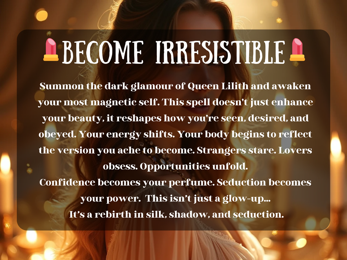 Glamorous artwork of a glowing woman bathed in golden candlelight, exuding allure and confidence. The image text reads “💄 Become Irresistible 💄” with a description about summoning the dark glamour of Queen Lilith to awaken magnetic beauty, seduction, and power. This design highlights transformation, confidence, and attraction, reshaping how others see and desire you. Perfect for spells focused on self-love, allure, charm, and embodying irresistible feminine energy.
