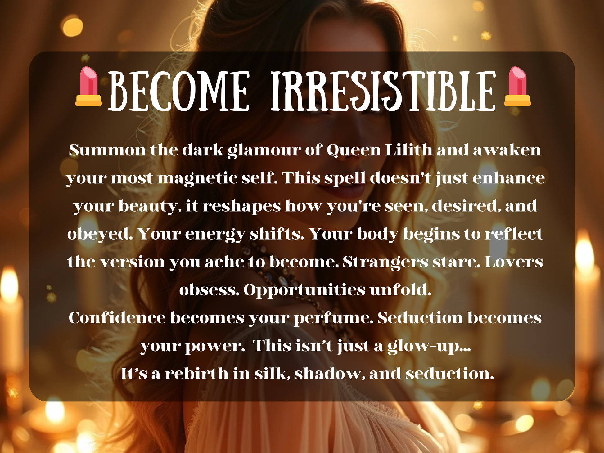 Glamorous artwork of a glowing woman bathed in golden candlelight, exuding allure and confidence. The image text reads “💄 Become Irresistible 💄” with a description about summoning the dark glamour of Queen Lilith to awaken magnetic beauty, seduction, and power. This design highlights transformation, confidence, and attraction, reshaping how others see and desire you. Perfect for spells focused on self-love, allure, charm, and embodying irresistible feminine energy.