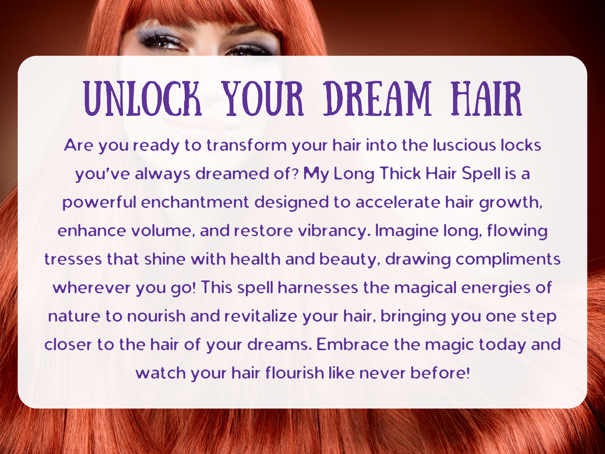 Unlock Your Dream Hair spell image with radiant long red hair, symbolizing beauty, growth, and restoration. This Long Thick Hair Spell is crafted to accelerate hair growth, boost volume, and restore shine, helping you achieve luscious, flowing locks full of vitality. Designed to nourish and revitalize, this enchantment channels magical energy to create strong, healthy, and vibrant hair that turns heads and draws admiration everywhere you go.