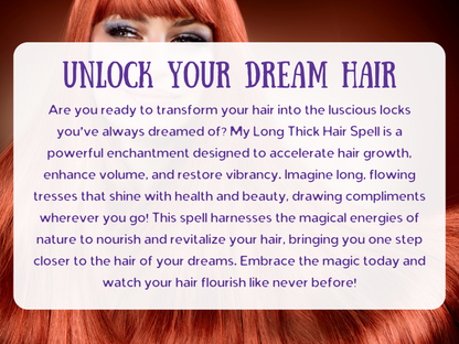 Unlock Your Dream Hair spell image with radiant long red hair, symbolizing beauty, growth, and restoration. This Long Thick Hair Spell is crafted to accelerate hair growth, boost volume, and restore shine, helping you achieve luscious, flowing locks full of vitality. Designed to nourish and revitalize, this enchantment channels magical energy to create strong, healthy, and vibrant hair that turns heads and draws admiration everywhere you go.