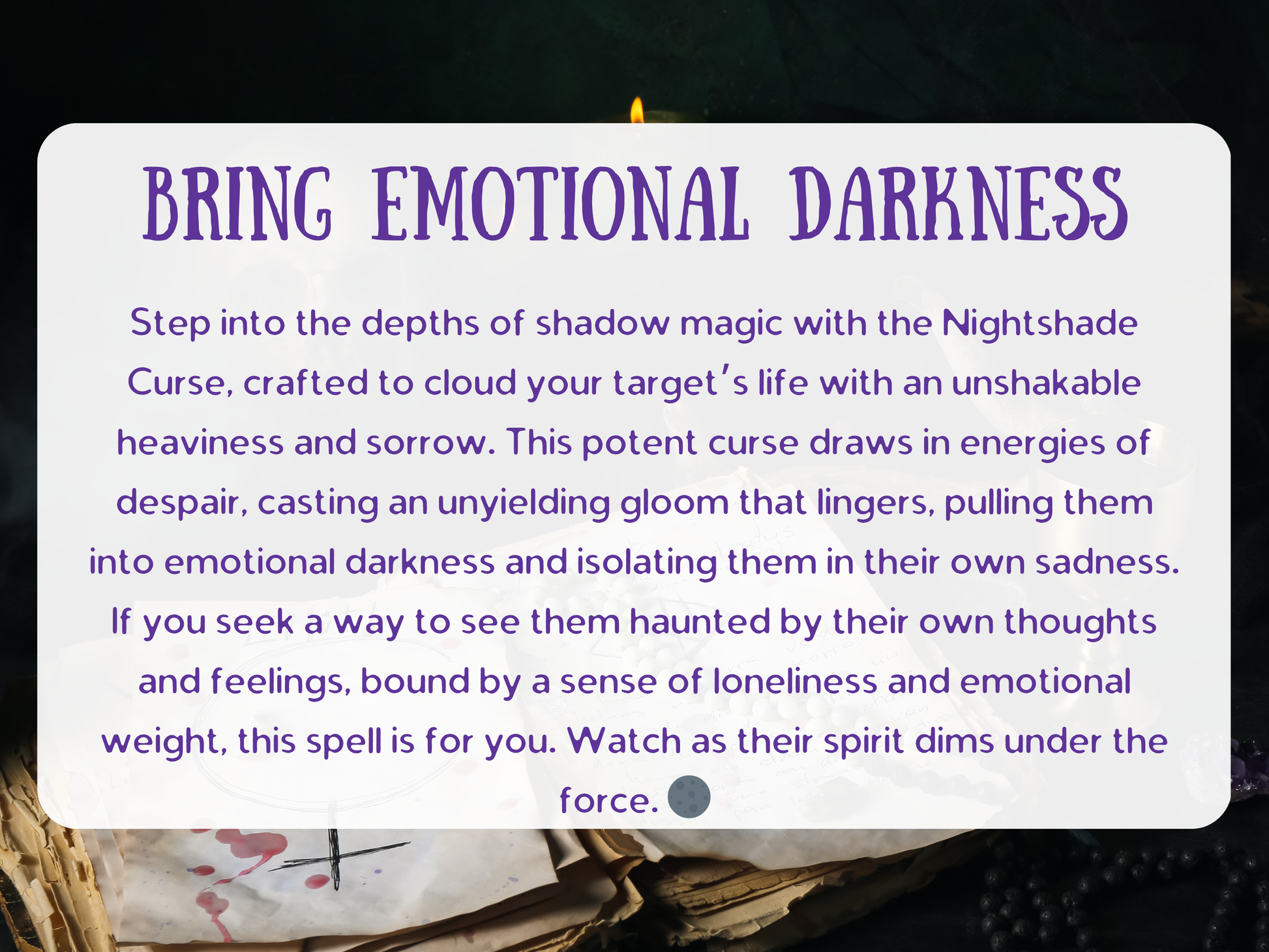Bring Emotional Darkness Nightshade Curse spell with ritual tools, aged spell pages marked with Lilith’s sigil, gemstone beads, candle flame, and shadowy smoke. A powerful baneful spell designed to cloud a target’s mind with despair, sorrow, and emotional heaviness. Crafted for dark witchcraft rituals, this curse draws energies of gloom, binding the victim in isolation, sadness, and mental torment. A potent shadow magick working for revenge, domination, and spiritual punishment.