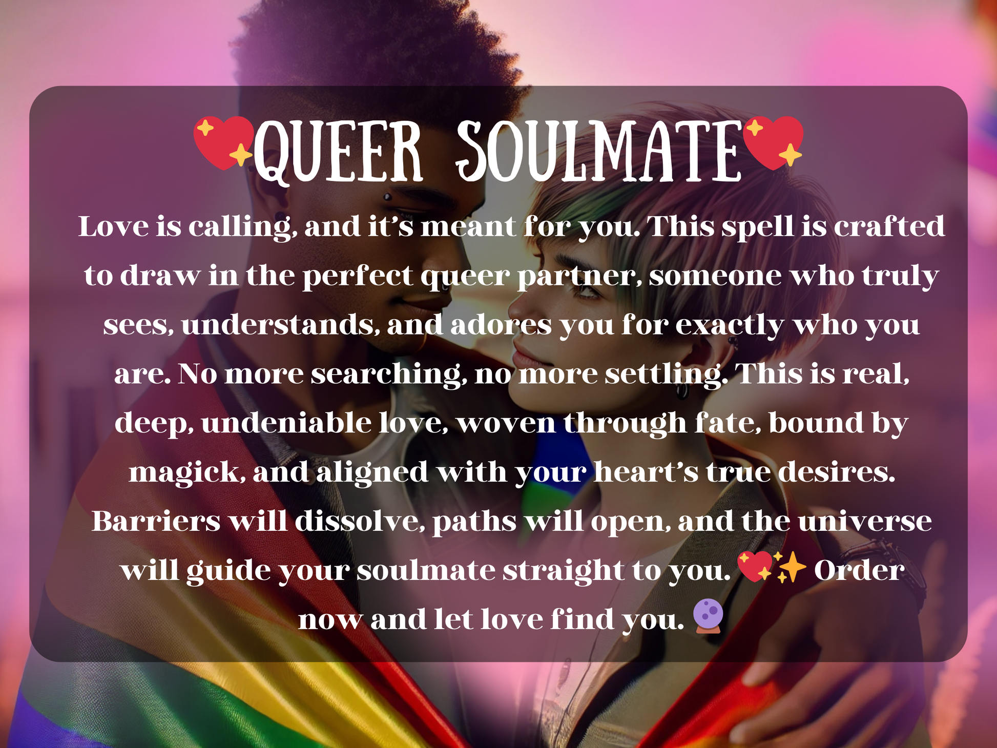Vibrant artwork of a queer couple wrapped in a rainbow pride flag, gazing into each other’s eyes with love and connection. The text on the image reads “❤️✨ Queer Soulmate ✨❤️” followed by a powerful spell description about attracting the perfect queer partner, dissolving barriers, and manifesting true love through fate and magick. The design highlights LGBTQ+ romance, inclusivity, and spiritual empowerment, making it ideal for those seeking soulmate attraction, pride love spells, and authentic queer relatio