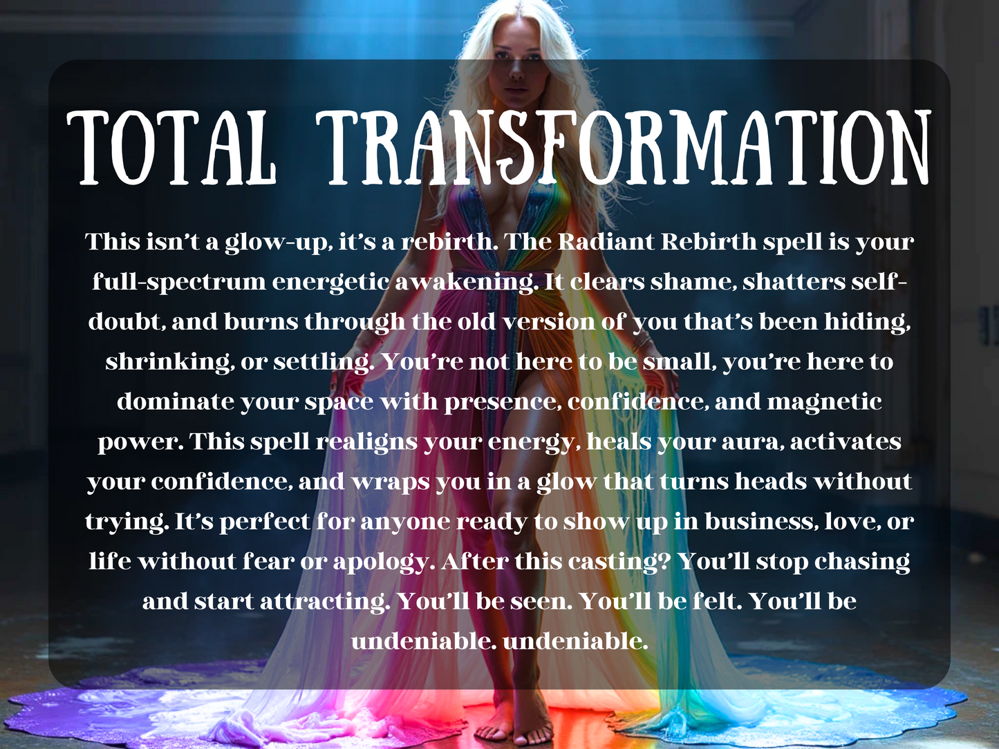 A powerful blonde woman in a beam of  light, wearing a radiant rainbow-coloured gown that spills around her like liquid light. Mist swirls at her feet, and her confident stance exudes divine feminine strength and rebirth. She is illuminated against a dark background, symbolising emergence and energetic awakening. The overlay reads “TOTAL TRANSFORMATION.” The image captures empowerment, glow-up energy, and spiritual renewal, perfect for a spell focused on personal power and magnetic presence.
