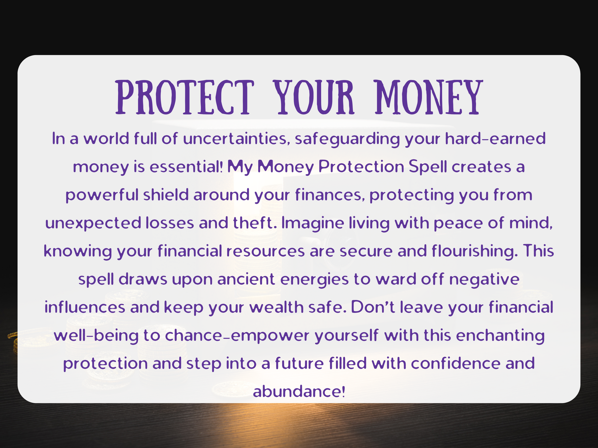 In an unpredictable world, safeguarding your hard-earned money is vital. My Money Protection Spell forms a powerful shield around your finances, keeping you safe from loss, theft, and draining influences. Imagine living with peace of mind, knowing your resources are secure and steadily growing. This ritual draws upon ancient protective energies to block negativity and lock in abundance. Don’t gamble with your financial future—empower yourself with this spell and step confidently into a life of prosperity, s