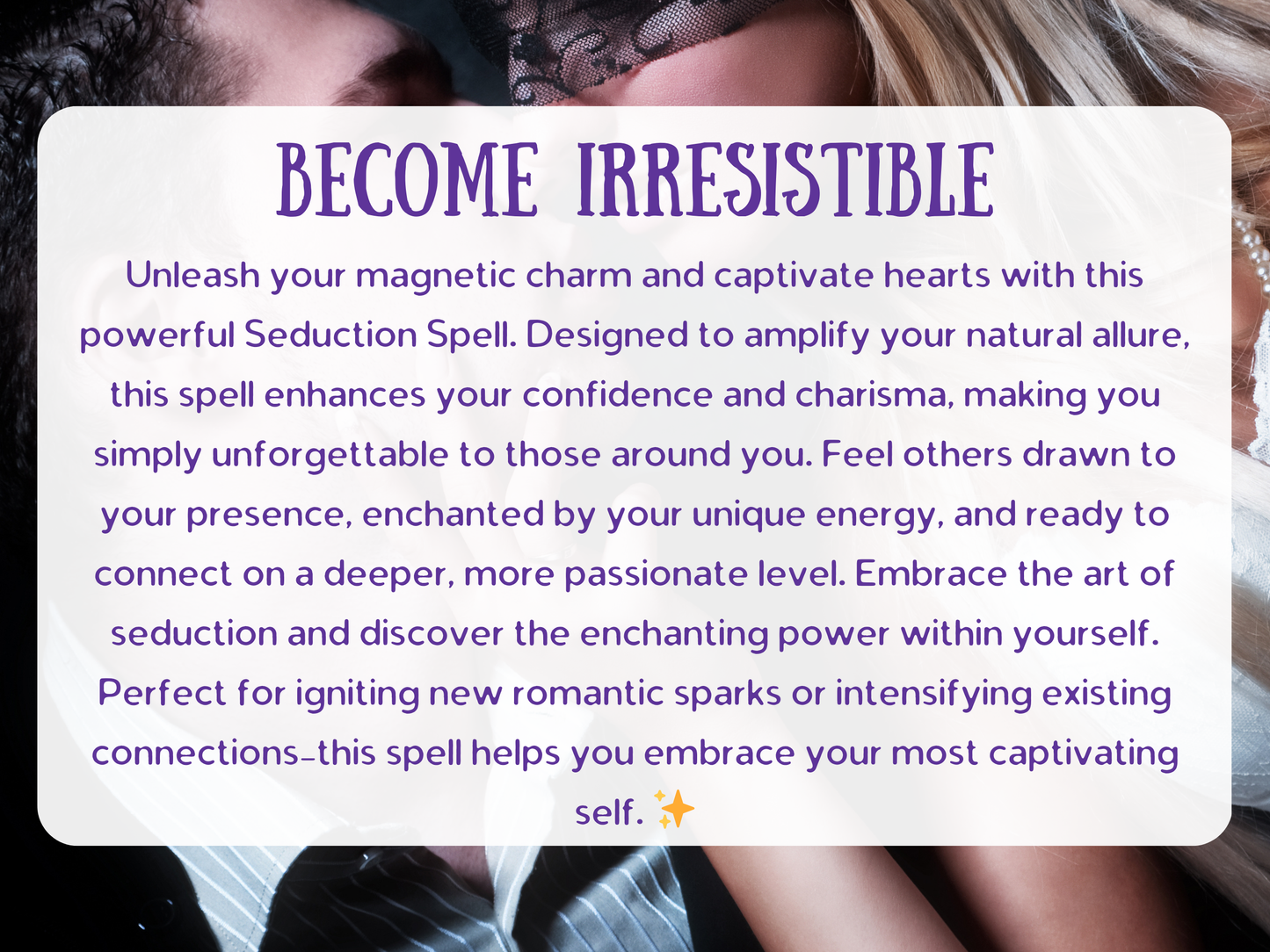 Seduction Spell Become Irresistible design featuring intimate allure and passion, crafted to enhance charm, boost confidence, and ignite attraction. This spell amplifies charisma and sensual energy, making you unforgettable and magnetic to lovers. Perfect for igniting sparks in romance, drawing admirers closer, and intensifying passion, this enchantment channels irresistible seduction and desire to captivate hearts, deepen intimacy, and unlock your most alluring presence.