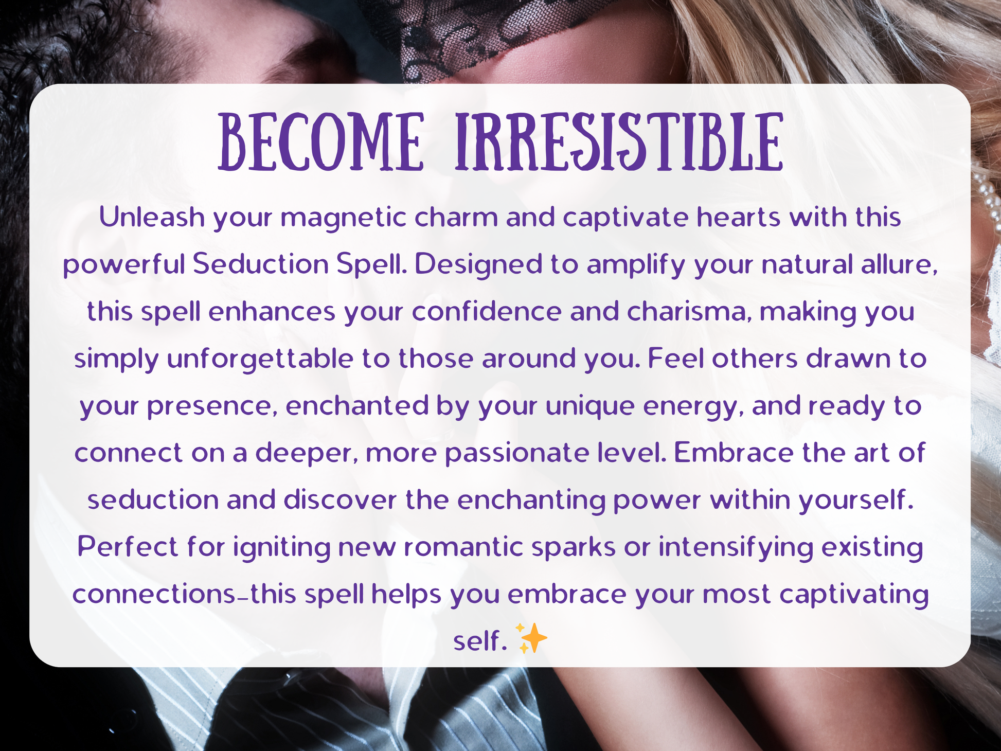 Seduction Spell Become Irresistible design featuring intimate allure and passion, crafted to enhance charm, boost confidence, and ignite attraction. This spell amplifies charisma and sensual energy, making you unforgettable and magnetic to lovers. Perfect for igniting sparks in romance, drawing admirers closer, and intensifying passion, this enchantment channels irresistible seduction and desire to captivate hearts, deepen intimacy, and unlock your most alluring presence.