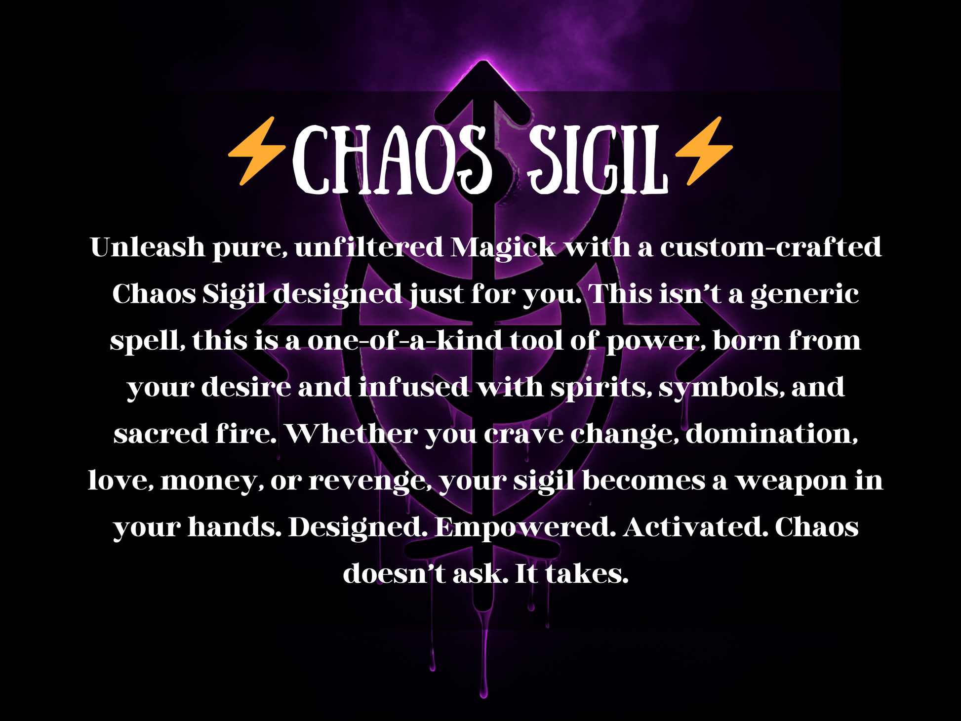 Dark mystical artwork with glowing purple energy and dripping black symbols forming a powerful sigil. The image text reads “⚡ Chaos Sigil ⚡” with a description about unleashing raw magick through a custom-crafted sigil infused with spirits, symbols, and sacred fire. This design highlights transformation, domination, desire, love, money, and revenge energy, offering a one-of-a-kind tool of empowerment. Chaos doesn’t ask—it takes, making this sigil a weapon of personal power and intent.