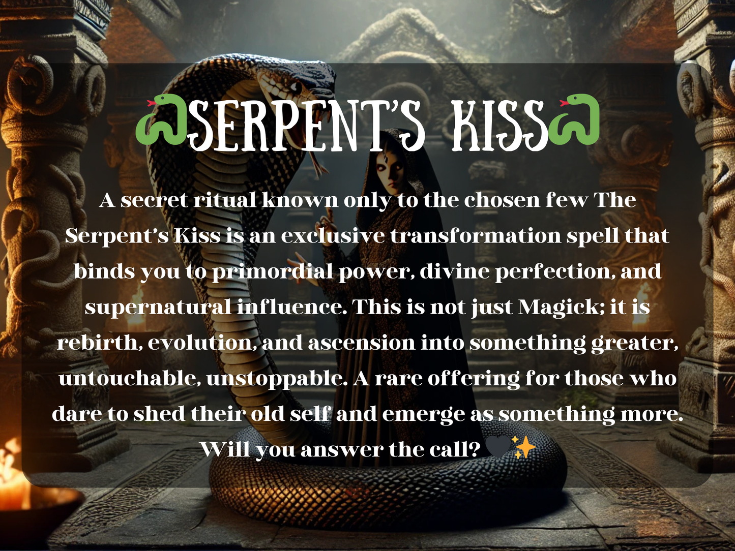 Dark temple scene of the Serpent’s Kiss Spell, showing a cloaked witch with glowing eyes beside a giant cobra coiled among stone pillars and fire-lit braziers. This exclusive transformation ritual invokes primordial power, divine perfection, and supernatural influence. Symbolizing rebirth, evolution, and ascension, the serpent’s kiss offers spiritual awakening, untouchable strength, and unstoppable energy. A rare Magick for those ready to shed the old self and rise into something greater.
