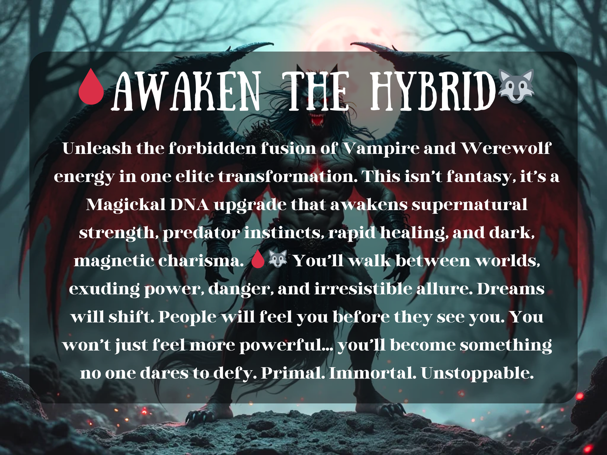 Powerful vampire-werewolf hybrid with demonic wings stands under the blood moon, radiating supernatural strength and dark charisma. This forbidden ritual awakens Magickal DNA, merging vampiric immortality with werewolf ferocity, granting predator instincts, rapid healing, and primal allure. Exude danger, power, and irresistible dominance. Transformation spell for those ready to become unstoppable, immortal, and feared.